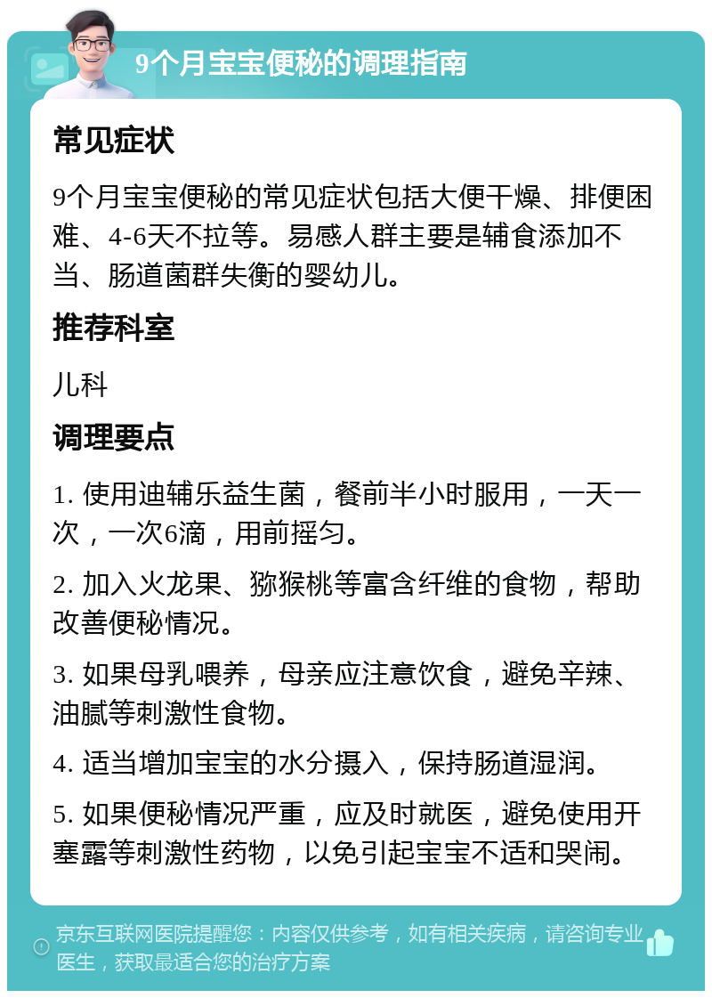 9个月宝宝便秘的调理指南 常见症状 9个月宝宝便秘的常见症状包括大便干燥、排便困难、4-6天不拉等。易感人群主要是辅食添加不当、肠道菌群失衡的婴幼儿。 推荐科室 儿科 调理要点 1. 使用迪辅乐益生菌，餐前半小时服用，一天一次，一次6滴，用前摇匀。 2. 加入火龙果、猕猴桃等富含纤维的食物，帮助改善便秘情况。 3. 如果母乳喂养，母亲应注意饮食，避免辛辣、油腻等刺激性食物。 4. 适当增加宝宝的水分摄入，保持肠道湿润。 5. 如果便秘情况严重，应及时就医，避免使用开塞露等刺激性药物，以免引起宝宝不适和哭闹。