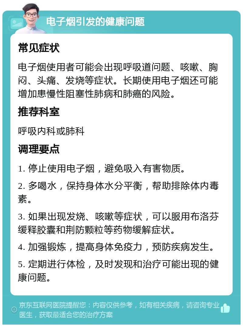 电子烟引发的健康问题 常见症状 电子烟使用者可能会出现呼吸道问题、咳嗽、胸闷、头痛、发烧等症状。长期使用电子烟还可能增加患慢性阻塞性肺病和肺癌的风险。 推荐科室 呼吸内科或肺科 调理要点 1. 停止使用电子烟，避免吸入有害物质。 2. 多喝水，保持身体水分平衡，帮助排除体内毒素。 3. 如果出现发烧、咳嗽等症状，可以服用布洛芬缓释胶囊和荆防颗粒等药物缓解症状。 4. 加强锻炼，提高身体免疫力，预防疾病发生。 5. 定期进行体检，及时发现和治疗可能出现的健康问题。