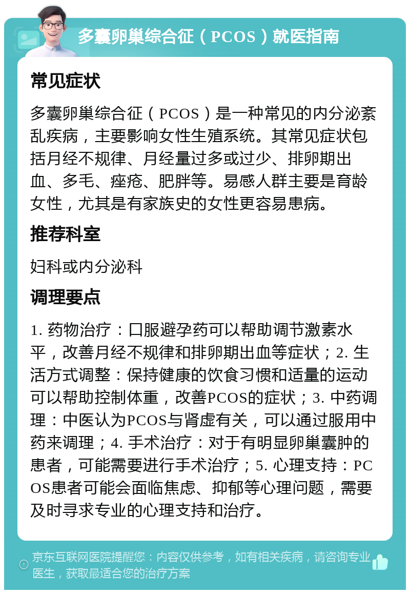 多囊卵巢综合征（PCOS）就医指南 常见症状 多囊卵巢综合征（PCOS）是一种常见的内分泌紊乱疾病，主要影响女性生殖系统。其常见症状包括月经不规律、月经量过多或过少、排卵期出血、多毛、痤疮、肥胖等。易感人群主要是育龄女性，尤其是有家族史的女性更容易患病。 推荐科室 妇科或内分泌科 调理要点 1. 药物治疗：口服避孕药可以帮助调节激素水平，改善月经不规律和排卵期出血等症状；2. 生活方式调整：保持健康的饮食习惯和适量的运动可以帮助控制体重，改善PCOS的症状；3. 中药调理：中医认为PCOS与肾虚有关，可以通过服用中药来调理；4. 手术治疗：对于有明显卵巢囊肿的患者，可能需要进行手术治疗；5. 心理支持：PCOS患者可能会面临焦虑、抑郁等心理问题，需要及时寻求专业的心理支持和治疗。