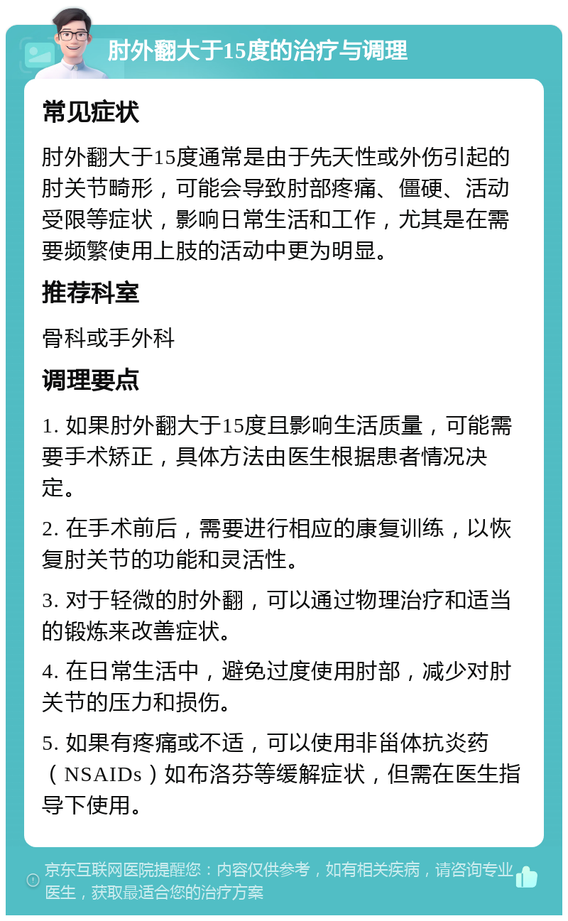 肘外翻大于15度的治疗与调理 常见症状 肘外翻大于15度通常是由于先天性或外伤引起的肘关节畸形，可能会导致肘部疼痛、僵硬、活动受限等症状，影响日常生活和工作，尤其是在需要频繁使用上肢的活动中更为明显。 推荐科室 骨科或手外科 调理要点 1. 如果肘外翻大于15度且影响生活质量，可能需要手术矫正，具体方法由医生根据患者情况决定。 2. 在手术前后，需要进行相应的康复训练，以恢复肘关节的功能和灵活性。 3. 对于轻微的肘外翻，可以通过物理治疗和适当的锻炼来改善症状。 4. 在日常生活中，避免过度使用肘部，减少对肘关节的压力和损伤。 5. 如果有疼痛或不适，可以使用非甾体抗炎药（NSAIDs）如布洛芬等缓解症状，但需在医生指导下使用。