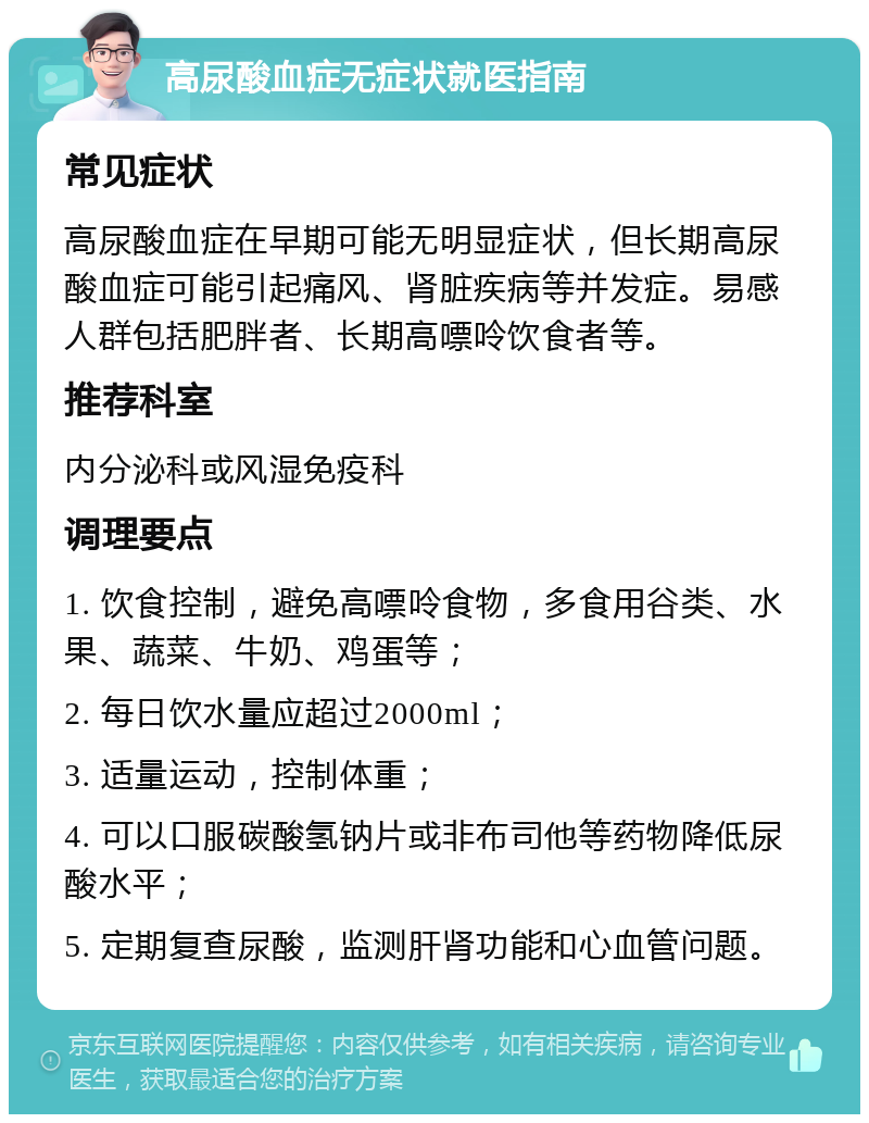 高尿酸血症无症状就医指南 常见症状 高尿酸血症在早期可能无明显症状，但长期高尿酸血症可能引起痛风、肾脏疾病等并发症。易感人群包括肥胖者、长期高嘌呤饮食者等。 推荐科室 内分泌科或风湿免疫科 调理要点 1. 饮食控制，避免高嘌呤食物，多食用谷类、水果、蔬菜、牛奶、鸡蛋等； 2. 每日饮水量应超过2000ml； 3. 适量运动，控制体重； 4. 可以口服碳酸氢钠片或非布司他等药物降低尿酸水平； 5. 定期复查尿酸，监测肝肾功能和心血管问题。