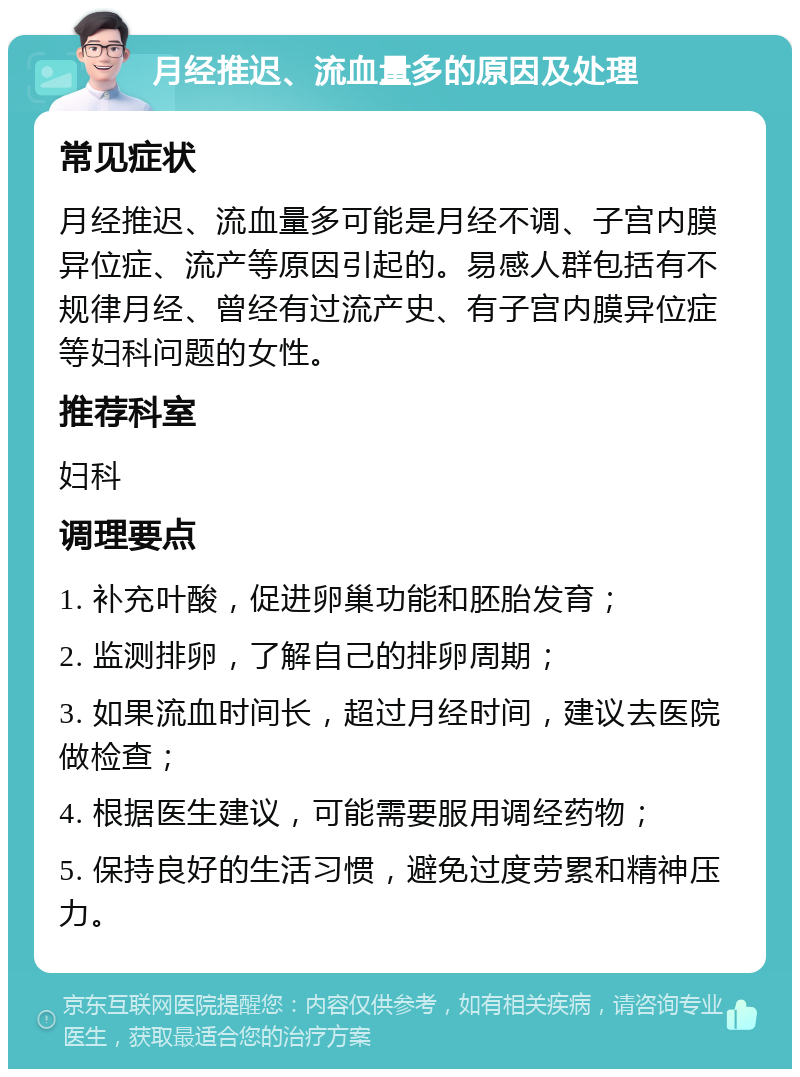 月经推迟、流血量多的原因及处理 常见症状 月经推迟、流血量多可能是月经不调、子宫内膜异位症、流产等原因引起的。易感人群包括有不规律月经、曾经有过流产史、有子宫内膜异位症等妇科问题的女性。 推荐科室 妇科 调理要点 1. 补充叶酸，促进卵巢功能和胚胎发育； 2. 监测排卵，了解自己的排卵周期； 3. 如果流血时间长，超过月经时间，建议去医院做检查； 4. 根据医生建议，可能需要服用调经药物； 5. 保持良好的生活习惯，避免过度劳累和精神压力。