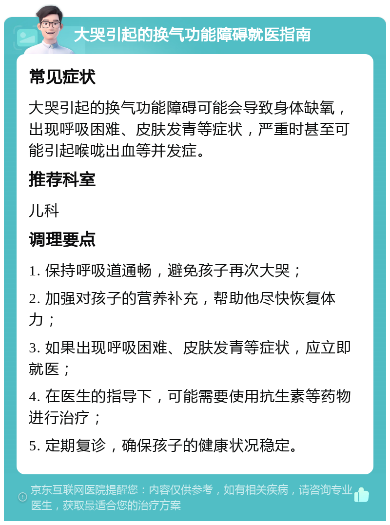 大哭引起的换气功能障碍就医指南 常见症状 大哭引起的换气功能障碍可能会导致身体缺氧，出现呼吸困难、皮肤发青等症状，严重时甚至可能引起喉咙出血等并发症。 推荐科室 儿科 调理要点 1. 保持呼吸道通畅，避免孩子再次大哭； 2. 加强对孩子的营养补充，帮助他尽快恢复体力； 3. 如果出现呼吸困难、皮肤发青等症状，应立即就医； 4. 在医生的指导下，可能需要使用抗生素等药物进行治疗； 5. 定期复诊，确保孩子的健康状况稳定。