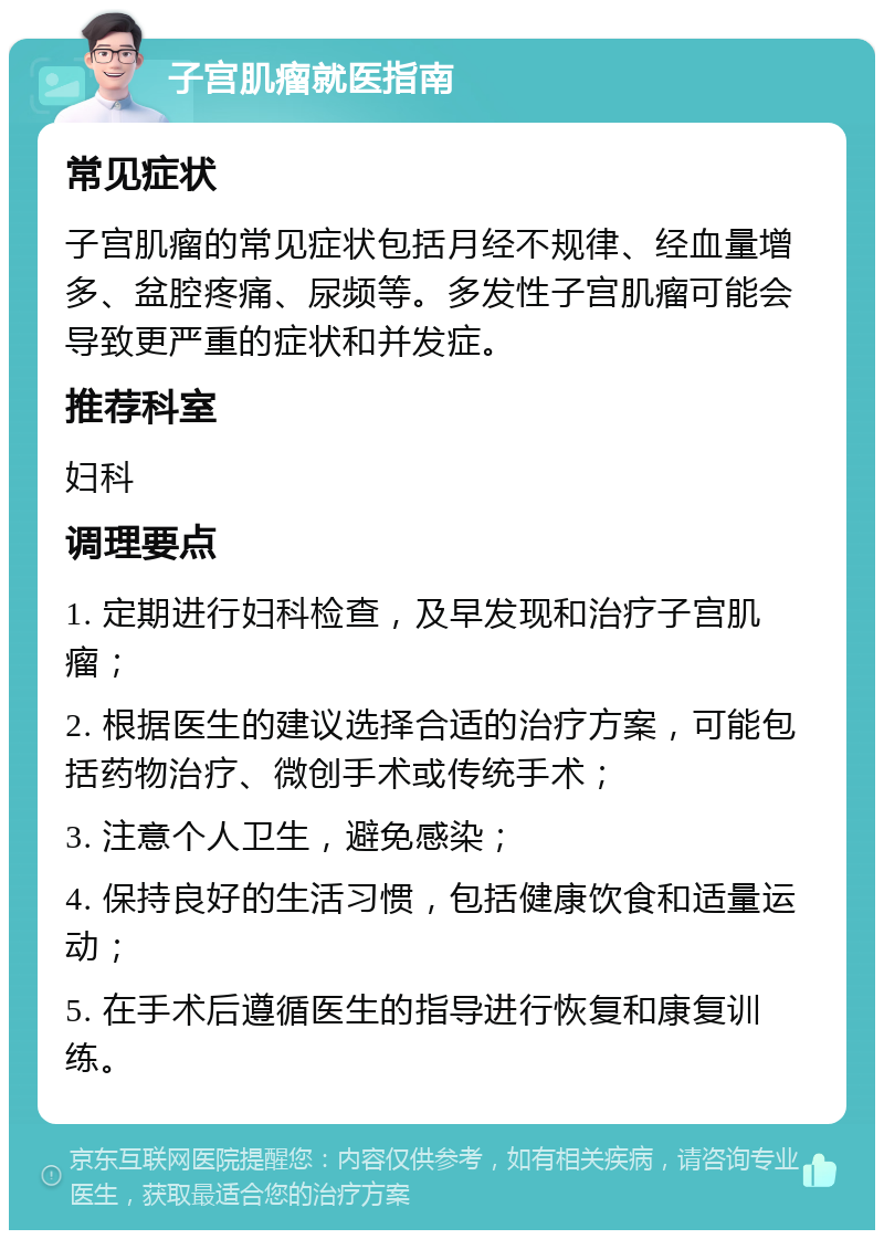 子宫肌瘤就医指南 常见症状 子宫肌瘤的常见症状包括月经不规律、经血量增多、盆腔疼痛、尿频等。多发性子宫肌瘤可能会导致更严重的症状和并发症。 推荐科室 妇科 调理要点 1. 定期进行妇科检查，及早发现和治疗子宫肌瘤； 2. 根据医生的建议选择合适的治疗方案，可能包括药物治疗、微创手术或传统手术； 3. 注意个人卫生，避免感染； 4. 保持良好的生活习惯，包括健康饮食和适量运动； 5. 在手术后遵循医生的指导进行恢复和康复训练。