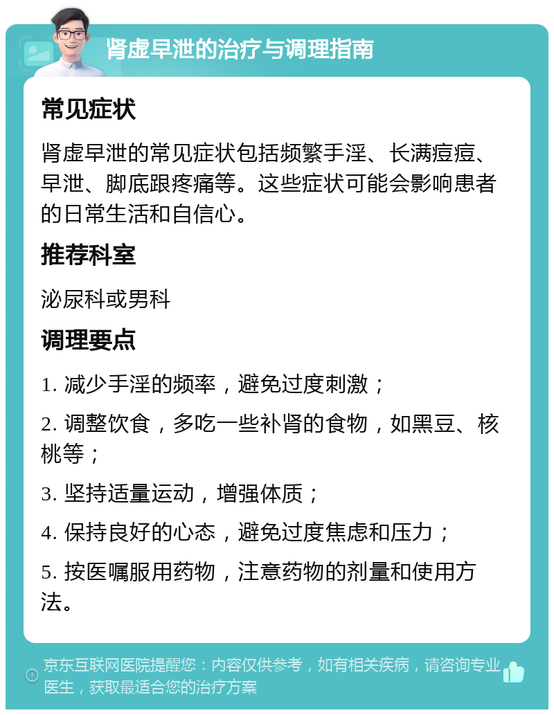 肾虚早泄的治疗与调理指南 常见症状 肾虚早泄的常见症状包括频繁手淫、长满痘痘、早泄、脚底跟疼痛等。这些症状可能会影响患者的日常生活和自信心。 推荐科室 泌尿科或男科 调理要点 1. 减少手淫的频率，避免过度刺激； 2. 调整饮食，多吃一些补肾的食物，如黑豆、核桃等； 3. 坚持适量运动，增强体质； 4. 保持良好的心态，避免过度焦虑和压力； 5. 按医嘱服用药物，注意药物的剂量和使用方法。