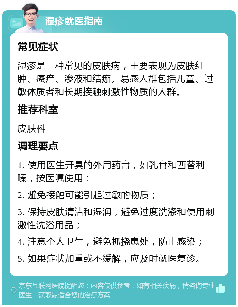 湿疹就医指南 常见症状 湿疹是一种常见的皮肤病，主要表现为皮肤红肿、瘙痒、渗液和结痂。易感人群包括儿童、过敏体质者和长期接触刺激性物质的人群。 推荐科室 皮肤科 调理要点 1. 使用医生开具的外用药膏，如乳膏和西替利嗪，按医嘱使用； 2. 避免接触可能引起过敏的物质； 3. 保持皮肤清洁和湿润，避免过度洗涤和使用刺激性洗浴用品； 4. 注意个人卫生，避免抓挠患处，防止感染； 5. 如果症状加重或不缓解，应及时就医复诊。