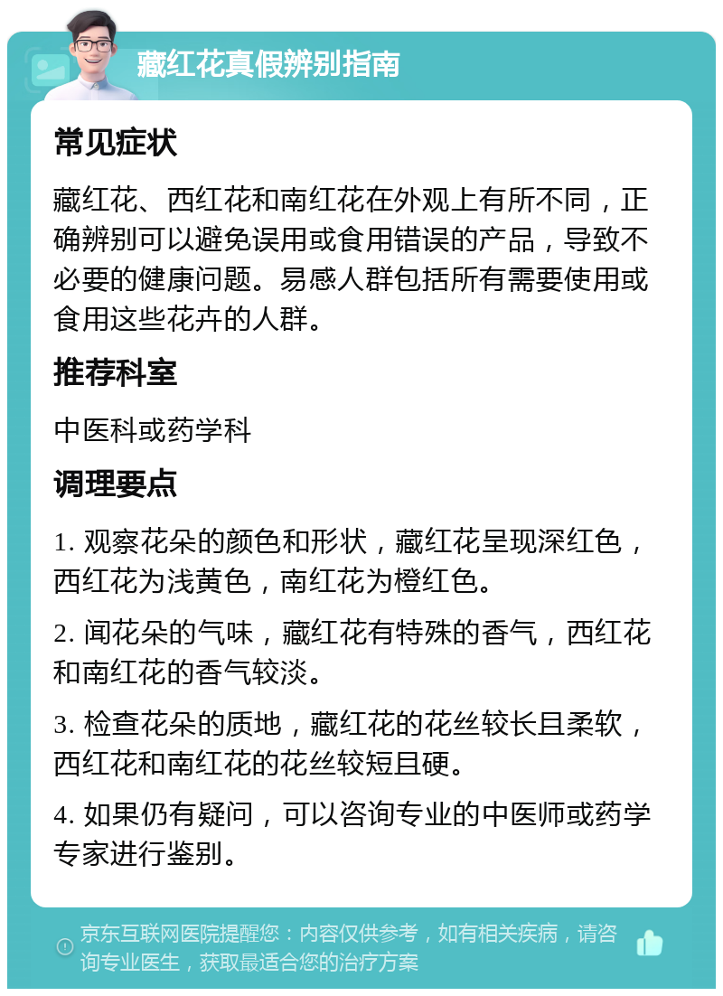 藏红花真假辨别指南 常见症状 藏红花、西红花和南红花在外观上有所不同，正确辨别可以避免误用或食用错误的产品，导致不必要的健康问题。易感人群包括所有需要使用或食用这些花卉的人群。 推荐科室 中医科或药学科 调理要点 1. 观察花朵的颜色和形状，藏红花呈现深红色，西红花为浅黄色，南红花为橙红色。 2. 闻花朵的气味，藏红花有特殊的香气，西红花和南红花的香气较淡。 3. 检查花朵的质地，藏红花的花丝较长且柔软，西红花和南红花的花丝较短且硬。 4. 如果仍有疑问，可以咨询专业的中医师或药学专家进行鉴别。