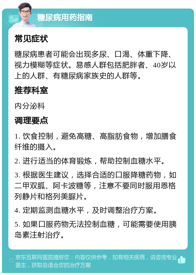 糖尿病用药指南 常见症状 糖尿病患者可能会出现多尿、口渴、体重下降、视力模糊等症状。易感人群包括肥胖者、40岁以上的人群、有糖尿病家族史的人群等。 推荐科室 内分泌科 调理要点 1. 饮食控制，避免高糖、高脂肪食物，增加膳食纤维的摄入。 2. 进行适当的体育锻炼，帮助控制血糖水平。 3. 根据医生建议，选择合适的口服降糖药物，如二甲双胍、阿卡波糖等，注意不要同时服用恩格列静片和格列美脲片。 4. 定期监测血糖水平，及时调整治疗方案。 5. 如果口服药物无法控制血糖，可能需要使用胰岛素注射治疗。