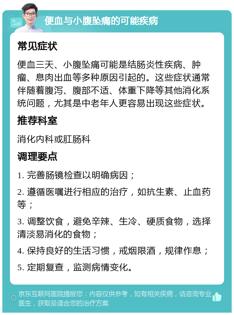 便血与小腹坠痛的可能疾病 常见症状 便血三天、小腹坠痛可能是结肠炎性疾病、肿瘤、息肉出血等多种原因引起的。这些症状通常伴随着腹泻、腹部不适、体重下降等其他消化系统问题，尤其是中老年人更容易出现这些症状。 推荐科室 消化内科或肛肠科 调理要点 1. 完善肠镜检查以明确病因； 2. 遵循医嘱进行相应的治疗，如抗生素、止血药等； 3. 调整饮食，避免辛辣、生冷、硬质食物，选择清淡易消化的食物； 4. 保持良好的生活习惯，戒烟限酒，规律作息； 5. 定期复查，监测病情变化。