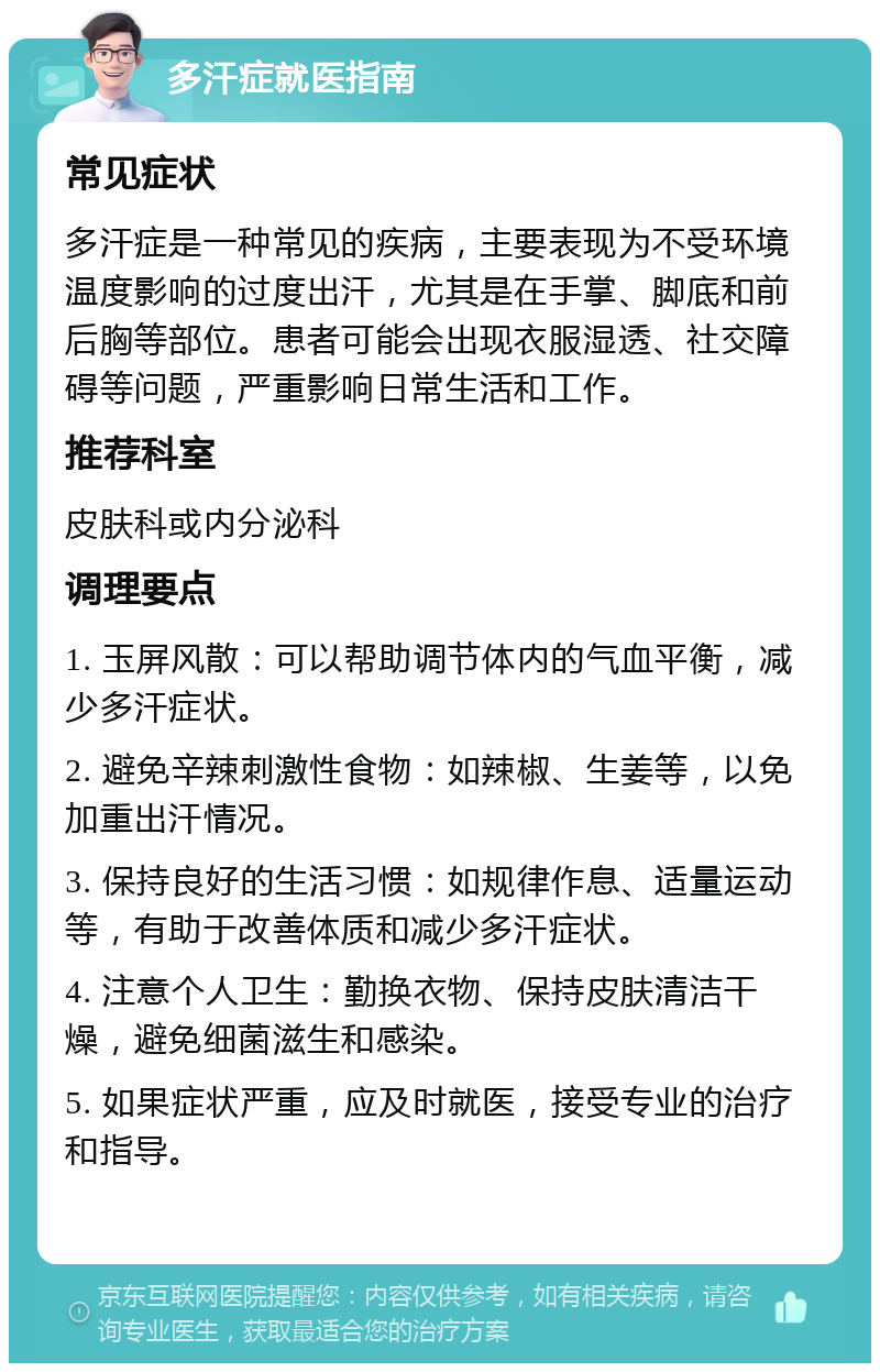 多汗症就医指南 常见症状 多汗症是一种常见的疾病，主要表现为不受环境温度影响的过度出汗，尤其是在手掌、脚底和前后胸等部位。患者可能会出现衣服湿透、社交障碍等问题，严重影响日常生活和工作。 推荐科室 皮肤科或内分泌科 调理要点 1. 玉屏风散：可以帮助调节体内的气血平衡，减少多汗症状。 2. 避免辛辣刺激性食物：如辣椒、生姜等，以免加重出汗情况。 3. 保持良好的生活习惯：如规律作息、适量运动等，有助于改善体质和减少多汗症状。 4. 注意个人卫生：勤换衣物、保持皮肤清洁干燥，避免细菌滋生和感染。 5. 如果症状严重，应及时就医，接受专业的治疗和指导。