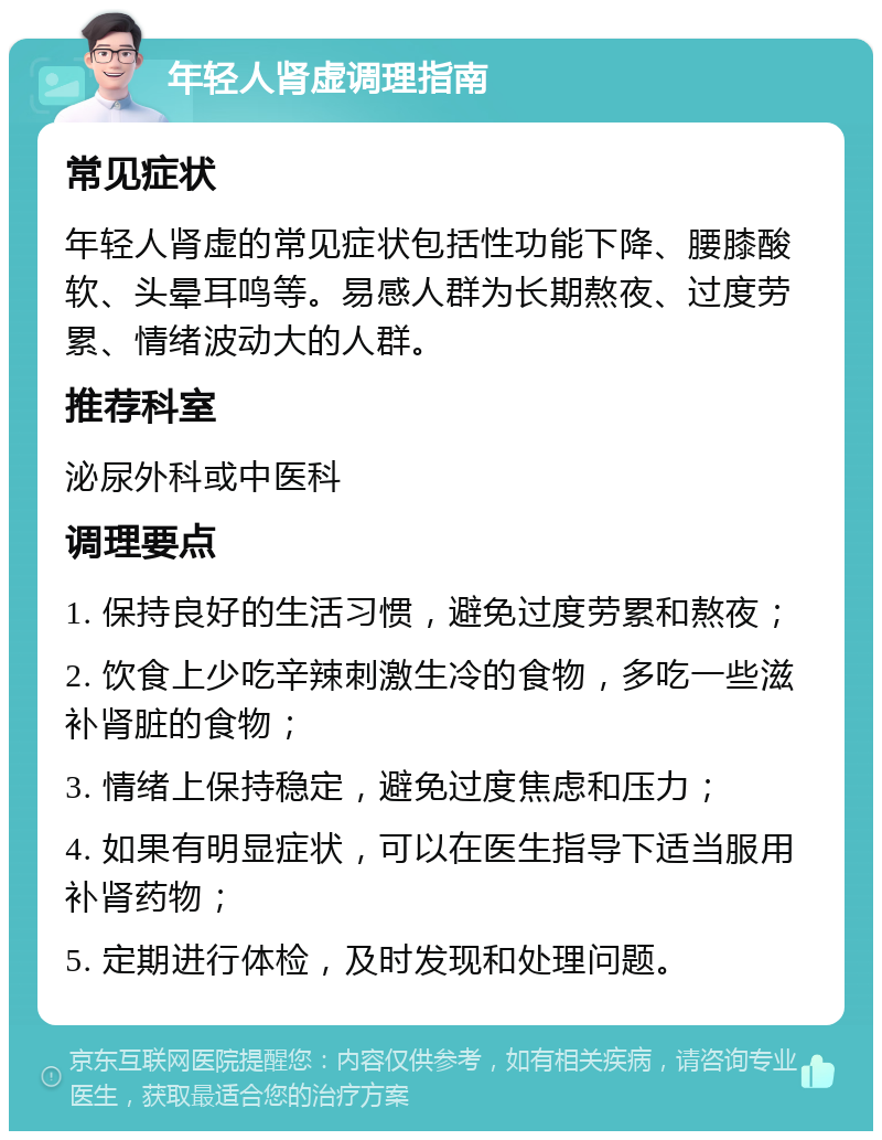 年轻人肾虚调理指南 常见症状 年轻人肾虚的常见症状包括性功能下降、腰膝酸软、头晕耳鸣等。易感人群为长期熬夜、过度劳累、情绪波动大的人群。 推荐科室 泌尿外科或中医科 调理要点 1. 保持良好的生活习惯，避免过度劳累和熬夜； 2. 饮食上少吃辛辣刺激生冷的食物，多吃一些滋补肾脏的食物； 3. 情绪上保持稳定，避免过度焦虑和压力； 4. 如果有明显症状，可以在医生指导下适当服用补肾药物； 5. 定期进行体检，及时发现和处理问题。