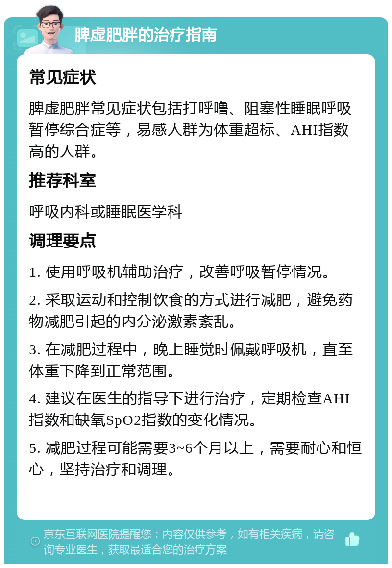 脾虚肥胖的治疗指南 常见症状 脾虚肥胖常见症状包括打呼噜、阻塞性睡眠呼吸暂停综合症等，易感人群为体重超标、AHI指数高的人群。 推荐科室 呼吸内科或睡眠医学科 调理要点 1. 使用呼吸机辅助治疗，改善呼吸暂停情况。 2. 采取运动和控制饮食的方式进行减肥，避免药物减肥引起的内分泌激素紊乱。 3. 在减肥过程中，晚上睡觉时佩戴呼吸机，直至体重下降到正常范围。 4. 建议在医生的指导下进行治疗，定期检查AHI指数和缺氧SpO2指数的变化情况。 5. 减肥过程可能需要3~6个月以上，需要耐心和恒心，坚持治疗和调理。