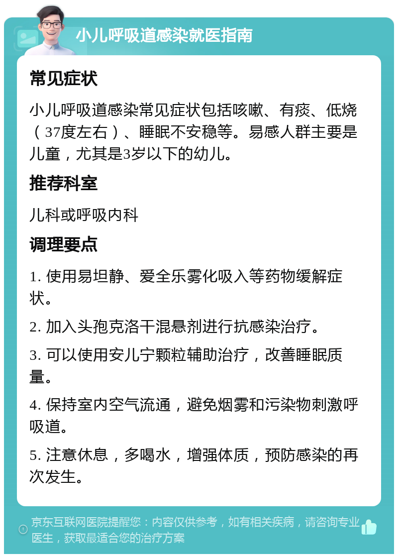 小儿呼吸道感染就医指南 常见症状 小儿呼吸道感染常见症状包括咳嗽、有痰、低烧（37度左右）、睡眠不安稳等。易感人群主要是儿童，尤其是3岁以下的幼儿。 推荐科室 儿科或呼吸内科 调理要点 1. 使用易坦静、爱全乐雾化吸入等药物缓解症状。 2. 加入头孢克洛干混悬剂进行抗感染治疗。 3. 可以使用安儿宁颗粒辅助治疗，改善睡眠质量。 4. 保持室内空气流通，避免烟雾和污染物刺激呼吸道。 5. 注意休息，多喝水，增强体质，预防感染的再次发生。