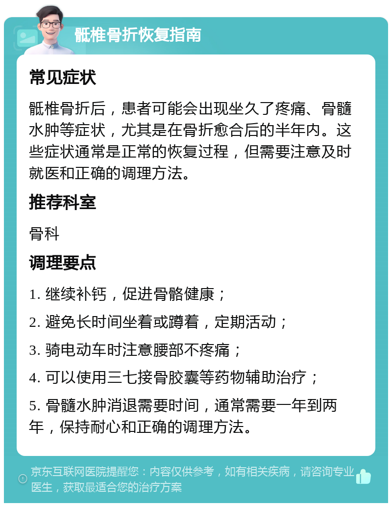 骶椎骨折恢复指南 常见症状 骶椎骨折后，患者可能会出现坐久了疼痛、骨髓水肿等症状，尤其是在骨折愈合后的半年内。这些症状通常是正常的恢复过程，但需要注意及时就医和正确的调理方法。 推荐科室 骨科 调理要点 1. 继续补钙，促进骨骼健康； 2. 避免长时间坐着或蹲着，定期活动； 3. 骑电动车时注意腰部不疼痛； 4. 可以使用三七接骨胶囊等药物辅助治疗； 5. 骨髓水肿消退需要时间，通常需要一年到两年，保持耐心和正确的调理方法。