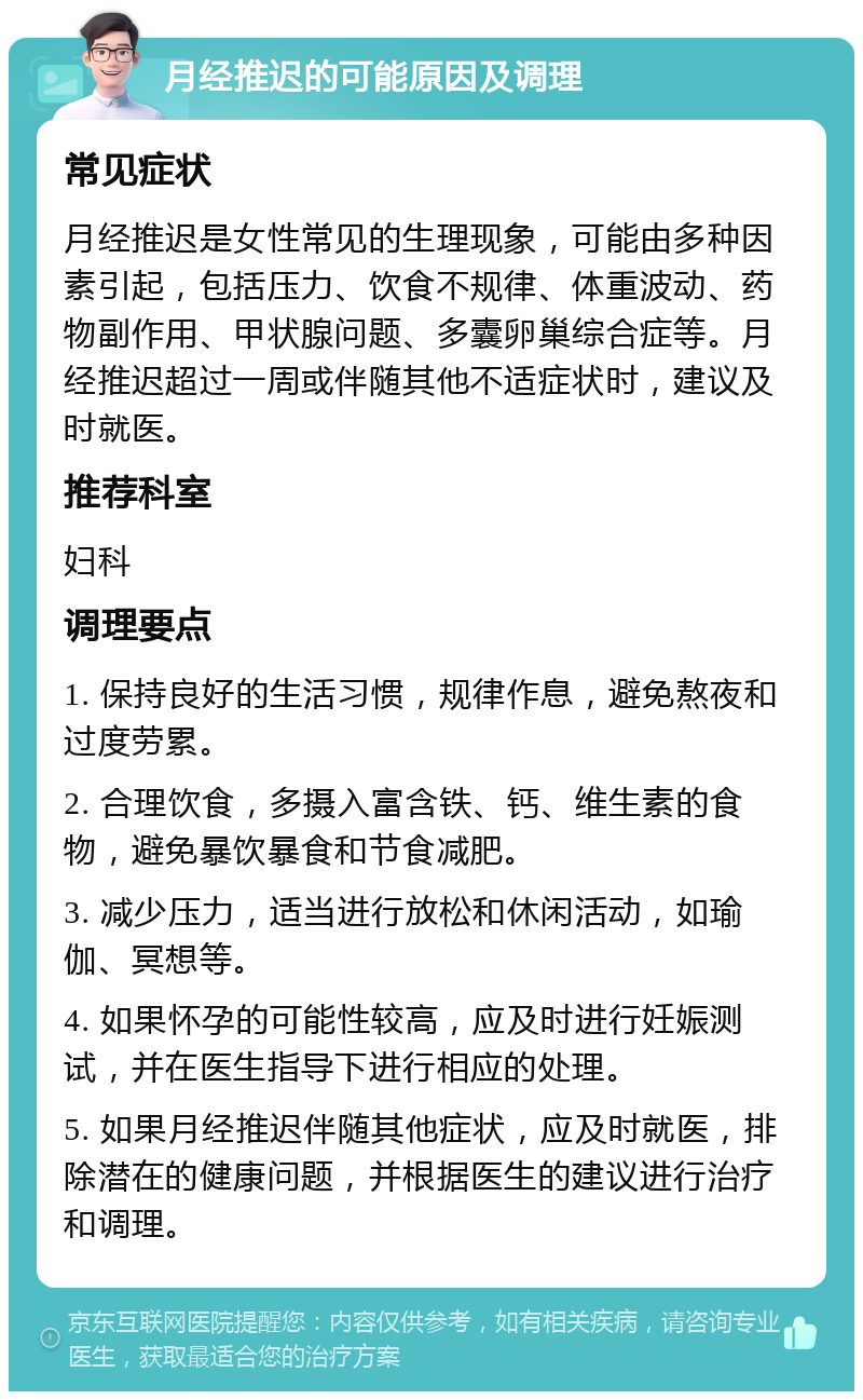 月经推迟的可能原因及调理 常见症状 月经推迟是女性常见的生理现象，可能由多种因素引起，包括压力、饮食不规律、体重波动、药物副作用、甲状腺问题、多囊卵巢综合症等。月经推迟超过一周或伴随其他不适症状时，建议及时就医。 推荐科室 妇科 调理要点 1. 保持良好的生活习惯，规律作息，避免熬夜和过度劳累。 2. 合理饮食，多摄入富含铁、钙、维生素的食物，避免暴饮暴食和节食减肥。 3. 减少压力，适当进行放松和休闲活动，如瑜伽、冥想等。 4. 如果怀孕的可能性较高，应及时进行妊娠测试，并在医生指导下进行相应的处理。 5. 如果月经推迟伴随其他症状，应及时就医，排除潜在的健康问题，并根据医生的建议进行治疗和调理。