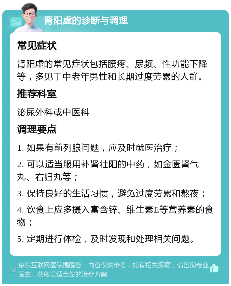 肾阳虚的诊断与调理 常见症状 肾阳虚的常见症状包括腰疼、尿频、性功能下降等，多见于中老年男性和长期过度劳累的人群。 推荐科室 泌尿外科或中医科 调理要点 1. 如果有前列腺问题，应及时就医治疗； 2. 可以适当服用补肾壮阳的中药，如金匮肾气丸、右归丸等； 3. 保持良好的生活习惯，避免过度劳累和熬夜； 4. 饮食上应多摄入富含锌、维生素E等营养素的食物； 5. 定期进行体检，及时发现和处理相关问题。