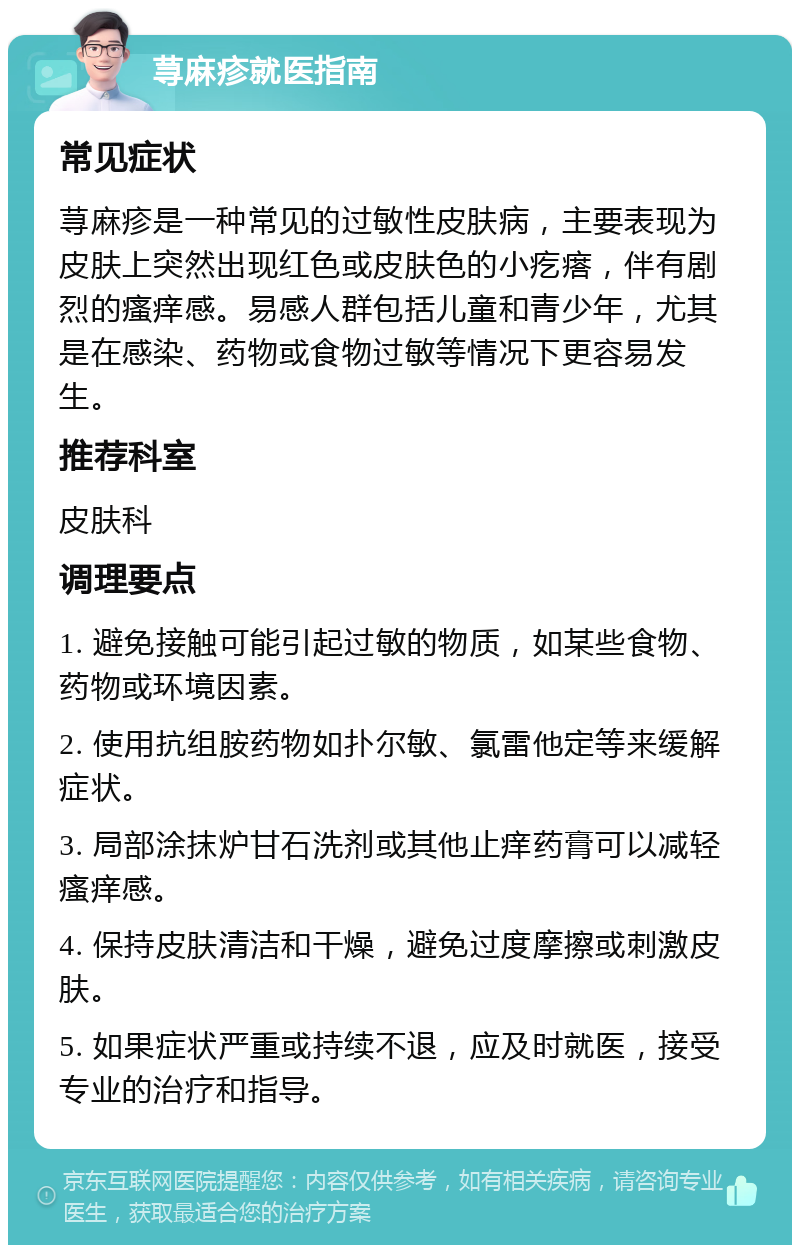 荨麻疹就医指南 常见症状 荨麻疹是一种常见的过敏性皮肤病，主要表现为皮肤上突然出现红色或皮肤色的小疙瘩，伴有剧烈的瘙痒感。易感人群包括儿童和青少年，尤其是在感染、药物或食物过敏等情况下更容易发生。 推荐科室 皮肤科 调理要点 1. 避免接触可能引起过敏的物质，如某些食物、药物或环境因素。 2. 使用抗组胺药物如扑尔敏、氯雷他定等来缓解症状。 3. 局部涂抹炉甘石洗剂或其他止痒药膏可以减轻瘙痒感。 4. 保持皮肤清洁和干燥，避免过度摩擦或刺激皮肤。 5. 如果症状严重或持续不退，应及时就医，接受专业的治疗和指导。