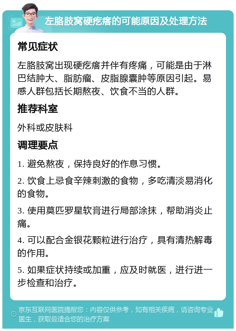 左胳肢窝硬疙瘩的可能原因及处理方法 常见症状 左胳肢窝出现硬疙瘩并伴有疼痛，可能是由于淋巴结肿大、脂肪瘤、皮脂腺囊肿等原因引起。易感人群包括长期熬夜、饮食不当的人群。 推荐科室 外科或皮肤科 调理要点 1. 避免熬夜，保持良好的作息习惯。 2. 饮食上忌食辛辣刺激的食物，多吃清淡易消化的食物。 3. 使用莫匹罗星软膏进行局部涂抹，帮助消炎止痛。 4. 可以配合金银花颗粒进行治疗，具有清热解毒的作用。 5. 如果症状持续或加重，应及时就医，进行进一步检查和治疗。