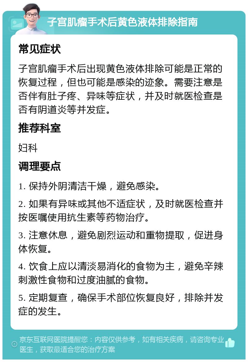 子宫肌瘤手术后黄色液体排除指南 常见症状 子宫肌瘤手术后出现黄色液体排除可能是正常的恢复过程，但也可能是感染的迹象。需要注意是否伴有肚子疼、异味等症状，并及时就医检查是否有阴道炎等并发症。 推荐科室 妇科 调理要点 1. 保持外阴清洁干燥，避免感染。 2. 如果有异味或其他不适症状，及时就医检查并按医嘱使用抗生素等药物治疗。 3. 注意休息，避免剧烈运动和重物提取，促进身体恢复。 4. 饮食上应以清淡易消化的食物为主，避免辛辣刺激性食物和过度油腻的食物。 5. 定期复查，确保手术部位恢复良好，排除并发症的发生。