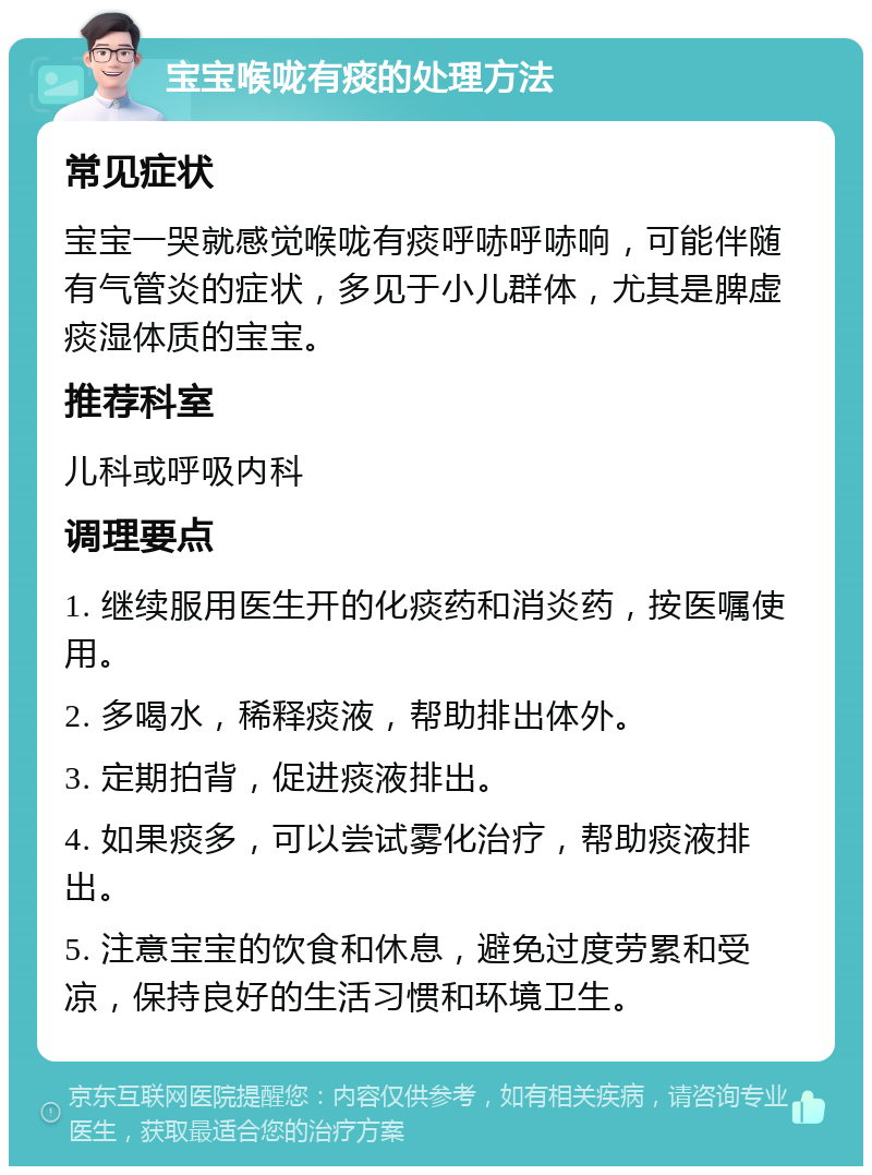 宝宝喉咙有痰的处理方法 常见症状 宝宝一哭就感觉喉咙有痰呼哧呼哧响，可能伴随有气管炎的症状，多见于小儿群体，尤其是脾虚痰湿体质的宝宝。 推荐科室 儿科或呼吸内科 调理要点 1. 继续服用医生开的化痰药和消炎药，按医嘱使用。 2. 多喝水，稀释痰液，帮助排出体外。 3. 定期拍背，促进痰液排出。 4. 如果痰多，可以尝试雾化治疗，帮助痰液排出。 5. 注意宝宝的饮食和休息，避免过度劳累和受凉，保持良好的生活习惯和环境卫生。