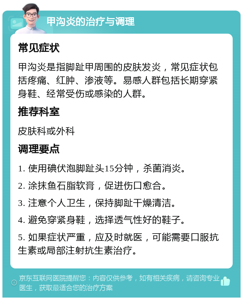 甲沟炎的治疗与调理 常见症状 甲沟炎是指脚趾甲周围的皮肤发炎，常见症状包括疼痛、红肿、渗液等。易感人群包括长期穿紧身鞋、经常受伤或感染的人群。 推荐科室 皮肤科或外科 调理要点 1. 使用碘伏泡脚趾头15分钟，杀菌消炎。 2. 涂抹鱼石脂软膏，促进伤口愈合。 3. 注意个人卫生，保持脚趾干燥清洁。 4. 避免穿紧身鞋，选择透气性好的鞋子。 5. 如果症状严重，应及时就医，可能需要口服抗生素或局部注射抗生素治疗。