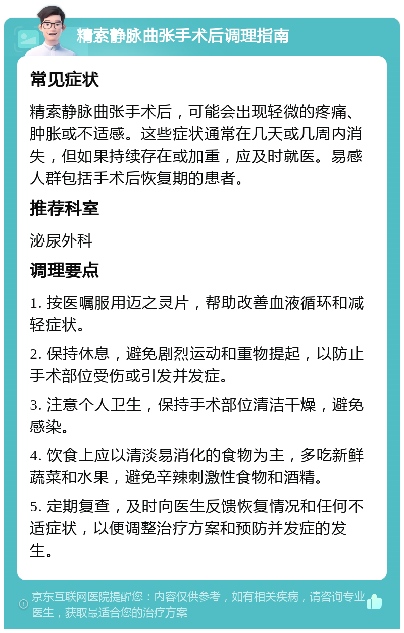 精索静脉曲张手术后调理指南 常见症状 精索静脉曲张手术后，可能会出现轻微的疼痛、肿胀或不适感。这些症状通常在几天或几周内消失，但如果持续存在或加重，应及时就医。易感人群包括手术后恢复期的患者。 推荐科室 泌尿外科 调理要点 1. 按医嘱服用迈之灵片，帮助改善血液循环和减轻症状。 2. 保持休息，避免剧烈运动和重物提起，以防止手术部位受伤或引发并发症。 3. 注意个人卫生，保持手术部位清洁干燥，避免感染。 4. 饮食上应以清淡易消化的食物为主，多吃新鲜蔬菜和水果，避免辛辣刺激性食物和酒精。 5. 定期复查，及时向医生反馈恢复情况和任何不适症状，以便调整治疗方案和预防并发症的发生。