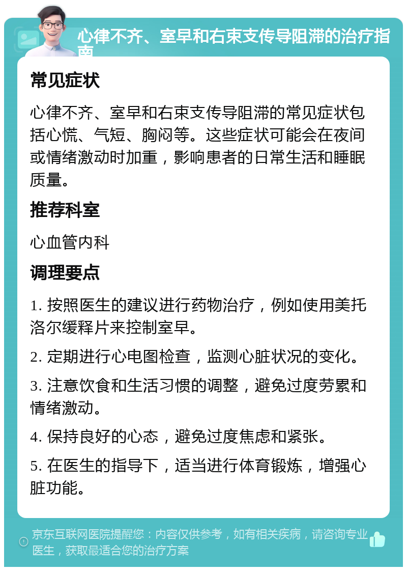 心律不齐、室早和右束支传导阻滞的治疗指南 常见症状 心律不齐、室早和右束支传导阻滞的常见症状包括心慌、气短、胸闷等。这些症状可能会在夜间或情绪激动时加重，影响患者的日常生活和睡眠质量。 推荐科室 心血管内科 调理要点 1. 按照医生的建议进行药物治疗，例如使用美托洛尔缓释片来控制室早。 2. 定期进行心电图检查，监测心脏状况的变化。 3. 注意饮食和生活习惯的调整，避免过度劳累和情绪激动。 4. 保持良好的心态，避免过度焦虑和紧张。 5. 在医生的指导下，适当进行体育锻炼，增强心脏功能。