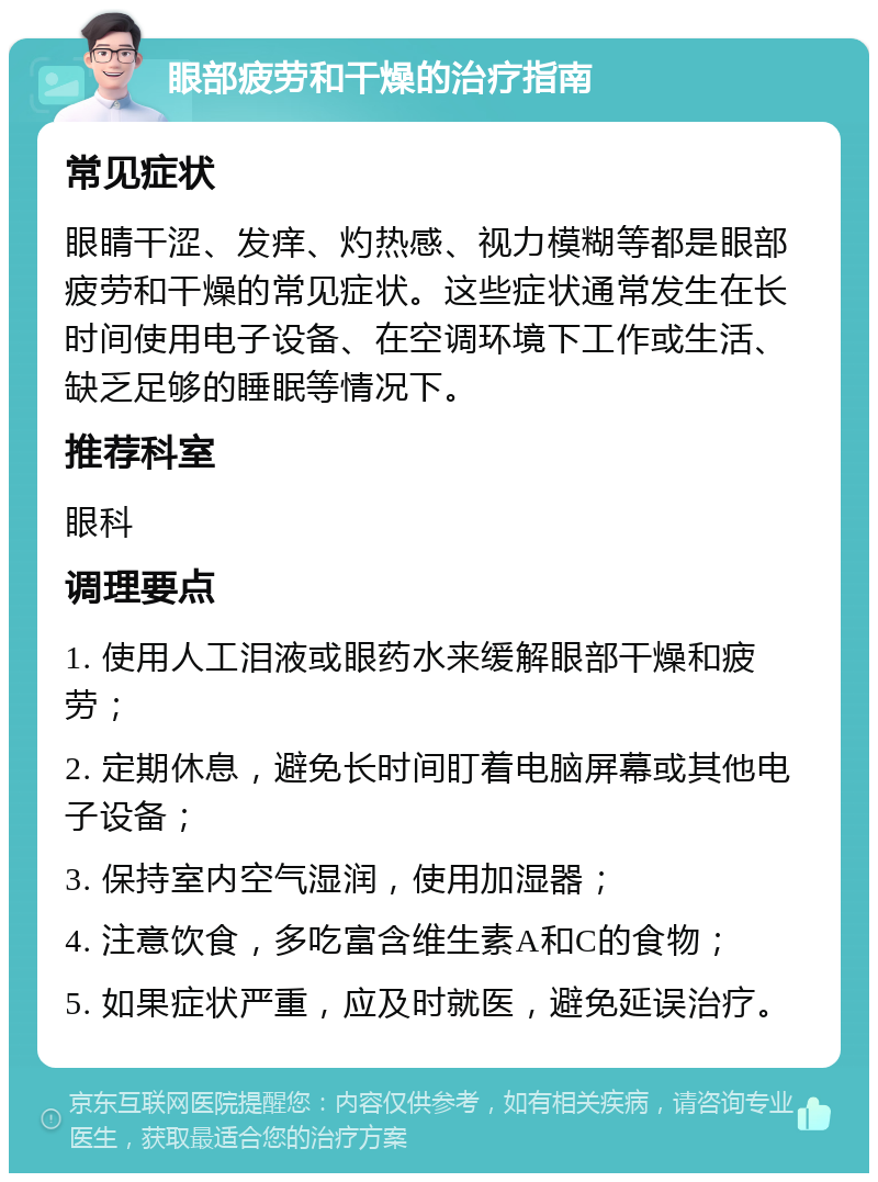 眼部疲劳和干燥的治疗指南 常见症状 眼睛干涩、发痒、灼热感、视力模糊等都是眼部疲劳和干燥的常见症状。这些症状通常发生在长时间使用电子设备、在空调环境下工作或生活、缺乏足够的睡眠等情况下。 推荐科室 眼科 调理要点 1. 使用人工泪液或眼药水来缓解眼部干燥和疲劳； 2. 定期休息，避免长时间盯着电脑屏幕或其他电子设备； 3. 保持室内空气湿润，使用加湿器； 4. 注意饮食，多吃富含维生素A和C的食物； 5. 如果症状严重，应及时就医，避免延误治疗。