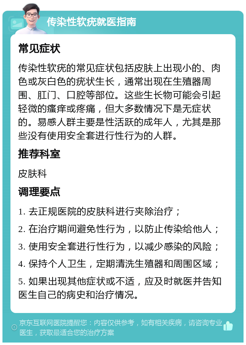 传染性软疣就医指南 常见症状 传染性软疣的常见症状包括皮肤上出现小的、肉色或灰白色的疣状生长，通常出现在生殖器周围、肛门、口腔等部位。这些生长物可能会引起轻微的瘙痒或疼痛，但大多数情况下是无症状的。易感人群主要是性活跃的成年人，尤其是那些没有使用安全套进行性行为的人群。 推荐科室 皮肤科 调理要点 1. 去正规医院的皮肤科进行夹除治疗； 2. 在治疗期间避免性行为，以防止传染给他人； 3. 使用安全套进行性行为，以减少感染的风险； 4. 保持个人卫生，定期清洗生殖器和周围区域； 5. 如果出现其他症状或不适，应及时就医并告知医生自己的病史和治疗情况。