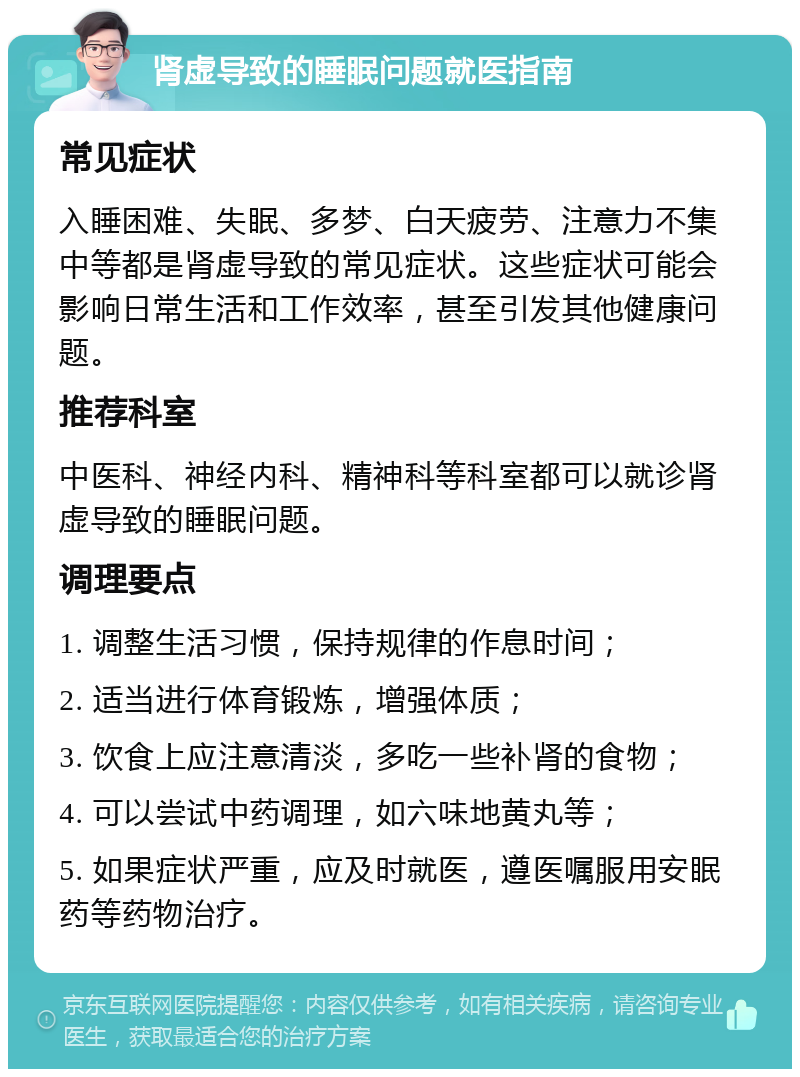 肾虚导致的睡眠问题就医指南 常见症状 入睡困难、失眠、多梦、白天疲劳、注意力不集中等都是肾虚导致的常见症状。这些症状可能会影响日常生活和工作效率，甚至引发其他健康问题。 推荐科室 中医科、神经内科、精神科等科室都可以就诊肾虚导致的睡眠问题。 调理要点 1. 调整生活习惯，保持规律的作息时间； 2. 适当进行体育锻炼，增强体质； 3. 饮食上应注意清淡，多吃一些补肾的食物； 4. 可以尝试中药调理，如六味地黄丸等； 5. 如果症状严重，应及时就医，遵医嘱服用安眠药等药物治疗。