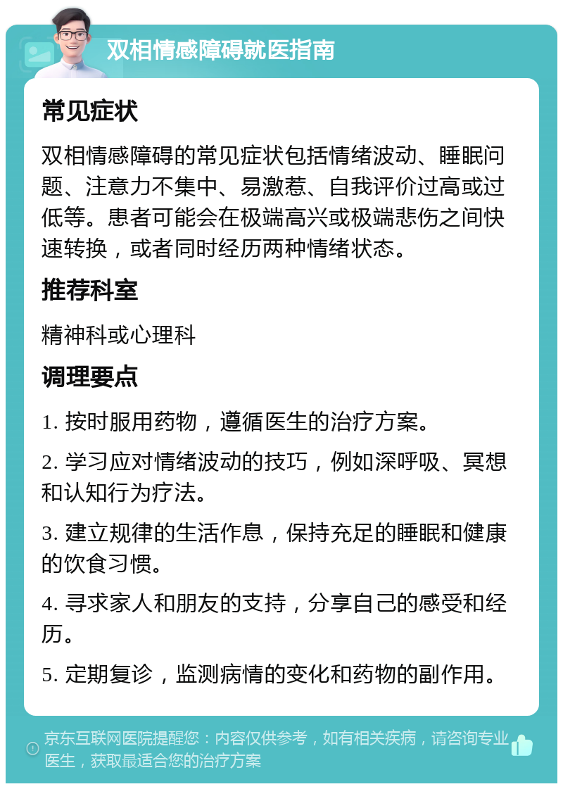 双相情感障碍就医指南 常见症状 双相情感障碍的常见症状包括情绪波动、睡眠问题、注意力不集中、易激惹、自我评价过高或过低等。患者可能会在极端高兴或极端悲伤之间快速转换，或者同时经历两种情绪状态。 推荐科室 精神科或心理科 调理要点 1. 按时服用药物，遵循医生的治疗方案。 2. 学习应对情绪波动的技巧，例如深呼吸、冥想和认知行为疗法。 3. 建立规律的生活作息，保持充足的睡眠和健康的饮食习惯。 4. 寻求家人和朋友的支持，分享自己的感受和经历。 5. 定期复诊，监测病情的变化和药物的副作用。