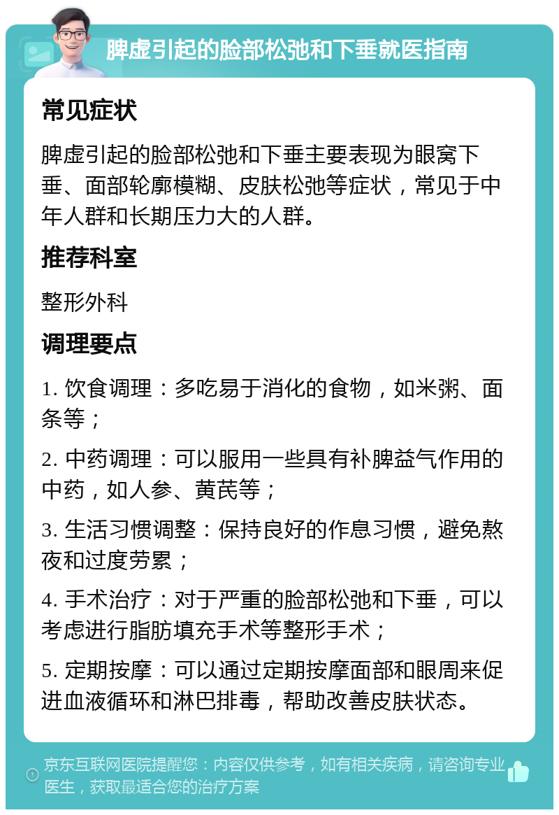 脾虚引起的脸部松弛和下垂就医指南 常见症状 脾虚引起的脸部松弛和下垂主要表现为眼窝下垂、面部轮廓模糊、皮肤松弛等症状，常见于中年人群和长期压力大的人群。 推荐科室 整形外科 调理要点 1. 饮食调理：多吃易于消化的食物，如米粥、面条等； 2. 中药调理：可以服用一些具有补脾益气作用的中药，如人参、黄芪等； 3. 生活习惯调整：保持良好的作息习惯，避免熬夜和过度劳累； 4. 手术治疗：对于严重的脸部松弛和下垂，可以考虑进行脂肪填充手术等整形手术； 5. 定期按摩：可以通过定期按摩面部和眼周来促进血液循环和淋巴排毒，帮助改善皮肤状态。