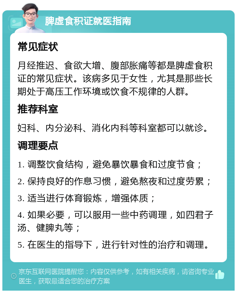 脾虚食积证就医指南 常见症状 月经推迟、食欲大增、腹部胀痛等都是脾虚食积证的常见症状。该病多见于女性，尤其是那些长期处于高压工作环境或饮食不规律的人群。 推荐科室 妇科、内分泌科、消化内科等科室都可以就诊。 调理要点 1. 调整饮食结构，避免暴饮暴食和过度节食； 2. 保持良好的作息习惯，避免熬夜和过度劳累； 3. 适当进行体育锻炼，增强体质； 4. 如果必要，可以服用一些中药调理，如四君子汤、健脾丸等； 5. 在医生的指导下，进行针对性的治疗和调理。