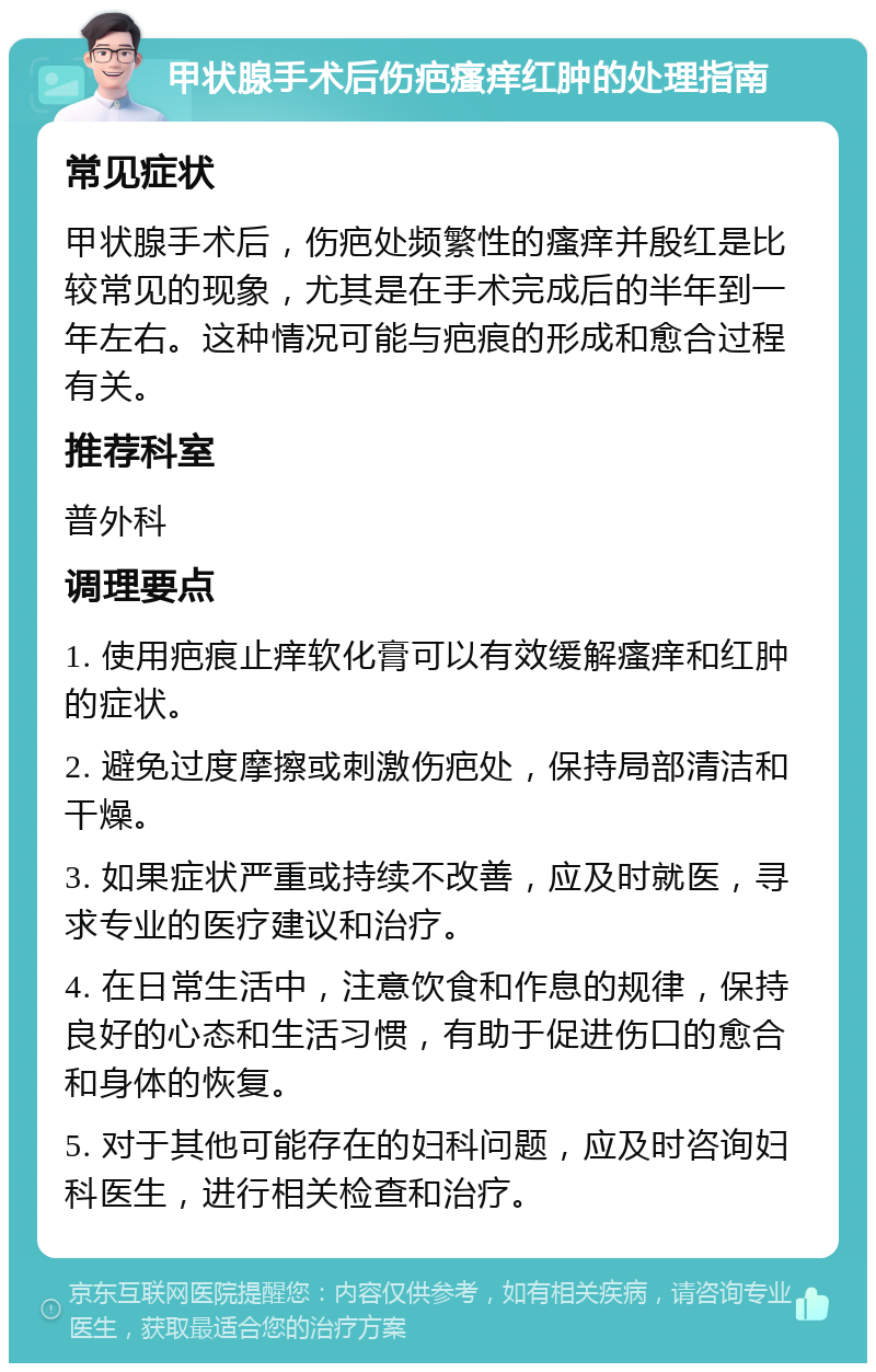 甲状腺手术后伤疤瘙痒红肿的处理指南 常见症状 甲状腺手术后，伤疤处频繁性的瘙痒并殷红是比较常见的现象，尤其是在手术完成后的半年到一年左右。这种情况可能与疤痕的形成和愈合过程有关。 推荐科室 普外科 调理要点 1. 使用疤痕止痒软化膏可以有效缓解瘙痒和红肿的症状。 2. 避免过度摩擦或刺激伤疤处，保持局部清洁和干燥。 3. 如果症状严重或持续不改善，应及时就医，寻求专业的医疗建议和治疗。 4. 在日常生活中，注意饮食和作息的规律，保持良好的心态和生活习惯，有助于促进伤口的愈合和身体的恢复。 5. 对于其他可能存在的妇科问题，应及时咨询妇科医生，进行相关检查和治疗。