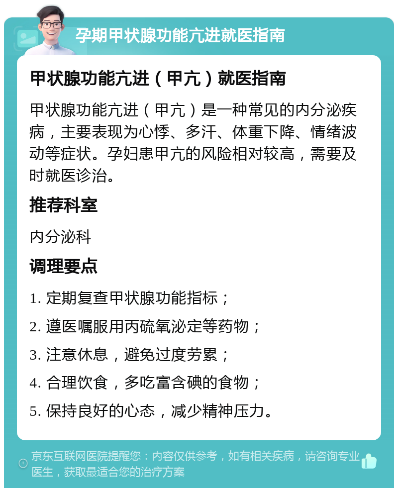 孕期甲状腺功能亢进就医指南 甲状腺功能亢进（甲亢）就医指南 甲状腺功能亢进（甲亢）是一种常见的内分泌疾病，主要表现为心悸、多汗、体重下降、情绪波动等症状。孕妇患甲亢的风险相对较高，需要及时就医诊治。 推荐科室 内分泌科 调理要点 1. 定期复查甲状腺功能指标； 2. 遵医嘱服用丙硫氧泌定等药物； 3. 注意休息，避免过度劳累； 4. 合理饮食，多吃富含碘的食物； 5. 保持良好的心态，减少精神压力。