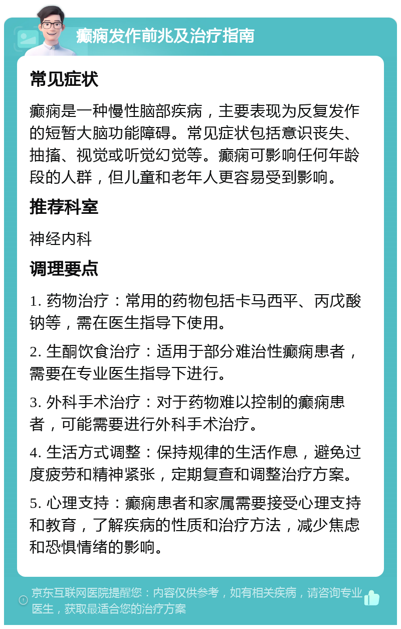 癫痫发作前兆及治疗指南 常见症状 癫痫是一种慢性脑部疾病，主要表现为反复发作的短暂大脑功能障碍。常见症状包括意识丧失、抽搐、视觉或听觉幻觉等。癫痫可影响任何年龄段的人群，但儿童和老年人更容易受到影响。 推荐科室 神经内科 调理要点 1. 药物治疗：常用的药物包括卡马西平、丙戊酸钠等，需在医生指导下使用。 2. 生酮饮食治疗：适用于部分难治性癫痫患者，需要在专业医生指导下进行。 3. 外科手术治疗：对于药物难以控制的癫痫患者，可能需要进行外科手术治疗。 4. 生活方式调整：保持规律的生活作息，避免过度疲劳和精神紧张，定期复查和调整治疗方案。 5. 心理支持：癫痫患者和家属需要接受心理支持和教育，了解疾病的性质和治疗方法，减少焦虑和恐惧情绪的影响。