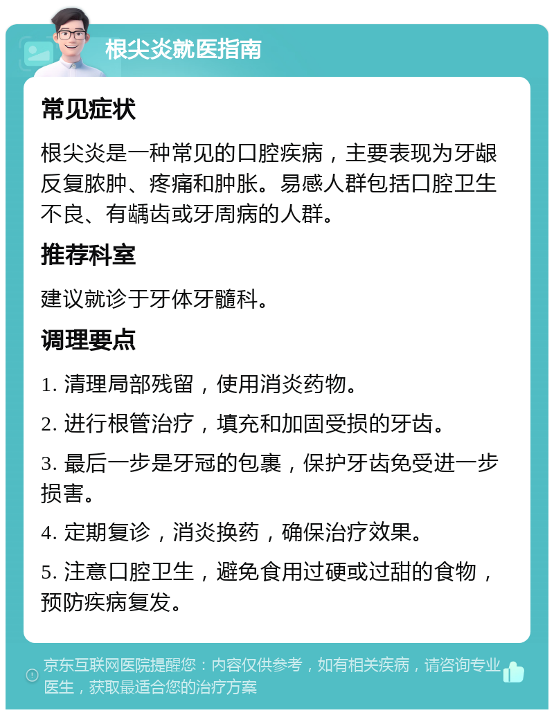 根尖炎就医指南 常见症状 根尖炎是一种常见的口腔疾病，主要表现为牙龈反复脓肿、疼痛和肿胀。易感人群包括口腔卫生不良、有龋齿或牙周病的人群。 推荐科室 建议就诊于牙体牙髓科。 调理要点 1. 清理局部残留，使用消炎药物。 2. 进行根管治疗，填充和加固受损的牙齿。 3. 最后一步是牙冠的包裹，保护牙齿免受进一步损害。 4. 定期复诊，消炎换药，确保治疗效果。 5. 注意口腔卫生，避免食用过硬或过甜的食物，预防疾病复发。