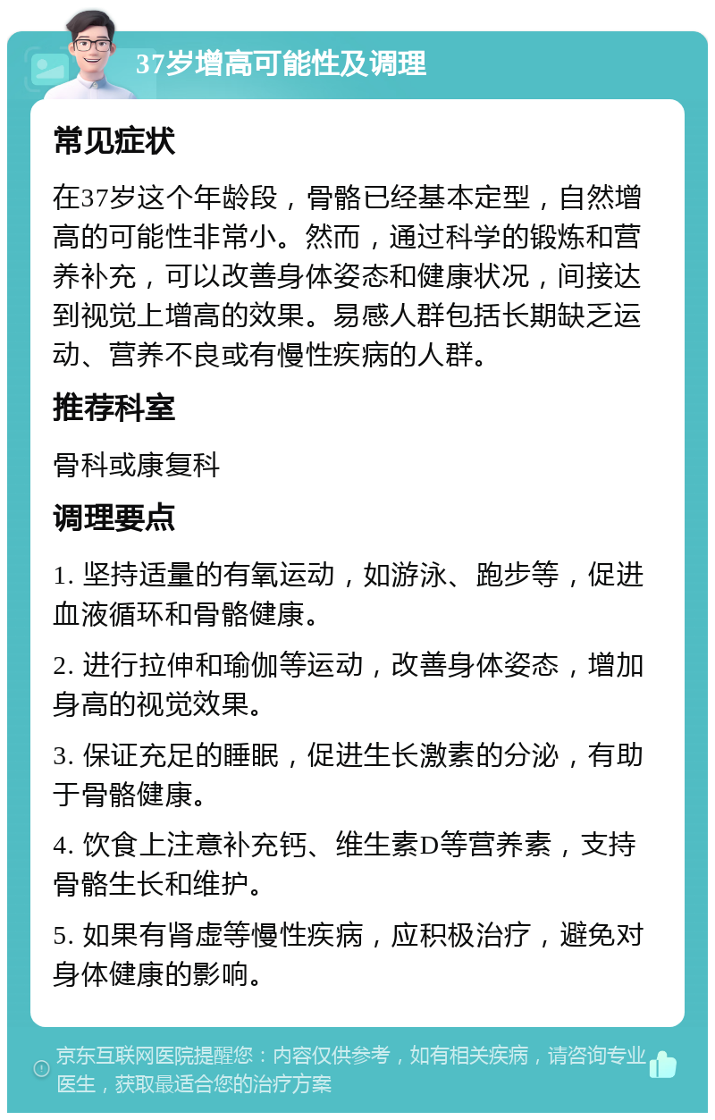 37岁增高可能性及调理 常见症状 在37岁这个年龄段，骨骼已经基本定型，自然增高的可能性非常小。然而，通过科学的锻炼和营养补充，可以改善身体姿态和健康状况，间接达到视觉上增高的效果。易感人群包括长期缺乏运动、营养不良或有慢性疾病的人群。 推荐科室 骨科或康复科 调理要点 1. 坚持适量的有氧运动，如游泳、跑步等，促进血液循环和骨骼健康。 2. 进行拉伸和瑜伽等运动，改善身体姿态，增加身高的视觉效果。 3. 保证充足的睡眠，促进生长激素的分泌，有助于骨骼健康。 4. 饮食上注意补充钙、维生素D等营养素，支持骨骼生长和维护。 5. 如果有肾虚等慢性疾病，应积极治疗，避免对身体健康的影响。