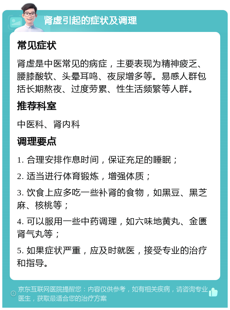 肾虚引起的症状及调理 常见症状 肾虚是中医常见的病症，主要表现为精神疲乏、腰膝酸软、头晕耳鸣、夜尿增多等。易感人群包括长期熬夜、过度劳累、性生活频繁等人群。 推荐科室 中医科、肾内科 调理要点 1. 合理安排作息时间，保证充足的睡眠； 2. 适当进行体育锻炼，增强体质； 3. 饮食上应多吃一些补肾的食物，如黑豆、黑芝麻、核桃等； 4. 可以服用一些中药调理，如六味地黄丸、金匮肾气丸等； 5. 如果症状严重，应及时就医，接受专业的治疗和指导。