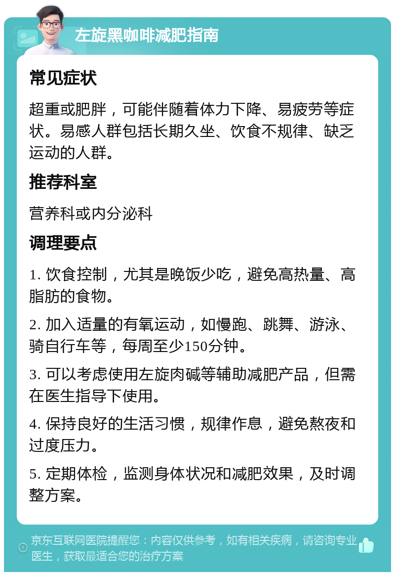 左旋黑咖啡减肥指南 常见症状 超重或肥胖，可能伴随着体力下降、易疲劳等症状。易感人群包括长期久坐、饮食不规律、缺乏运动的人群。 推荐科室 营养科或内分泌科 调理要点 1. 饮食控制，尤其是晚饭少吃，避免高热量、高脂肪的食物。 2. 加入适量的有氧运动，如慢跑、跳舞、游泳、骑自行车等，每周至少150分钟。 3. 可以考虑使用左旋肉碱等辅助减肥产品，但需在医生指导下使用。 4. 保持良好的生活习惯，规律作息，避免熬夜和过度压力。 5. 定期体检，监测身体状况和减肥效果，及时调整方案。