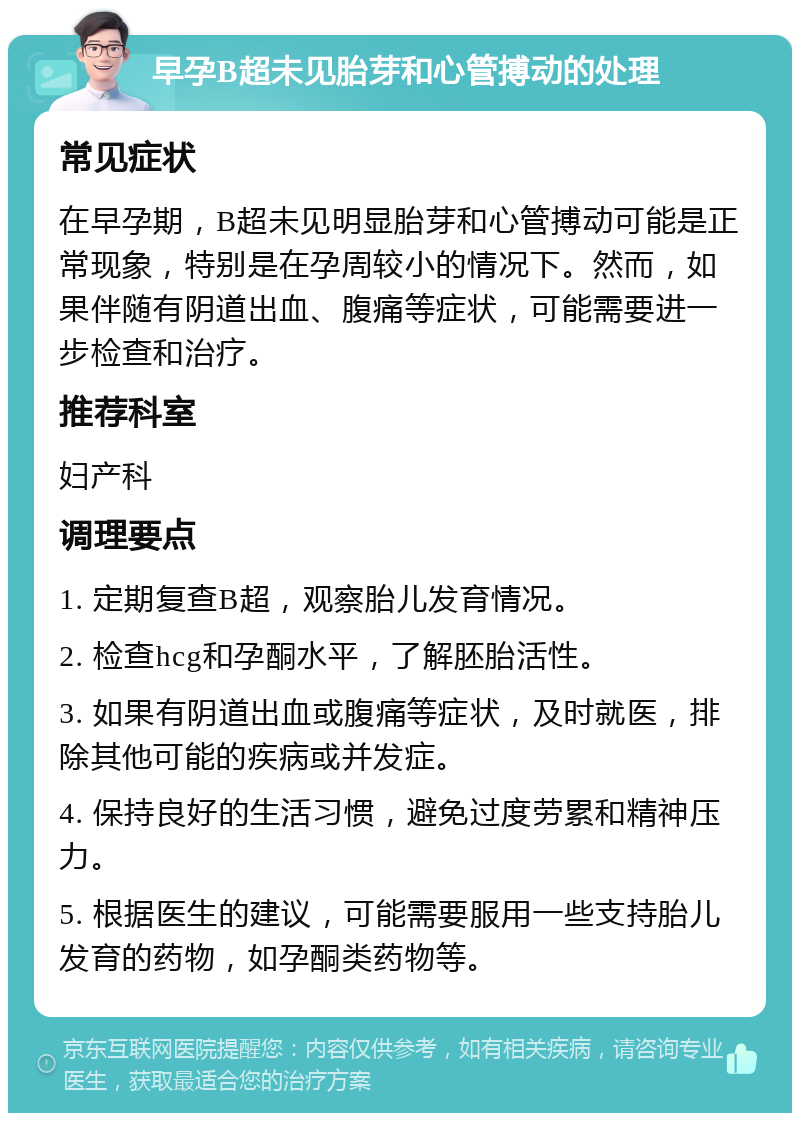 早孕B超未见胎芽和心管搏动的处理 常见症状 在早孕期，B超未见明显胎芽和心管搏动可能是正常现象，特别是在孕周较小的情况下。然而，如果伴随有阴道出血、腹痛等症状，可能需要进一步检查和治疗。 推荐科室 妇产科 调理要点 1. 定期复查B超，观察胎儿发育情况。 2. 检查hcg和孕酮水平，了解胚胎活性。 3. 如果有阴道出血或腹痛等症状，及时就医，排除其他可能的疾病或并发症。 4. 保持良好的生活习惯，避免过度劳累和精神压力。 5. 根据医生的建议，可能需要服用一些支持胎儿发育的药物，如孕酮类药物等。