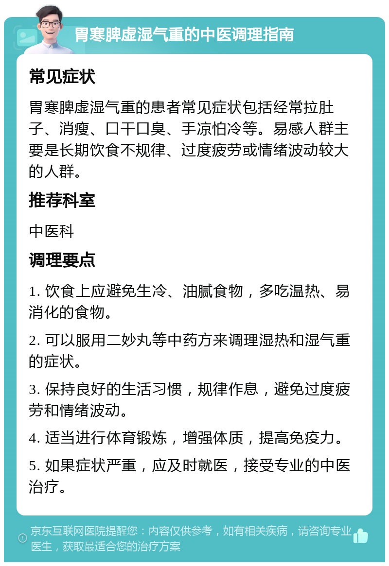 胃寒脾虚湿气重的中医调理指南 常见症状 胃寒脾虚湿气重的患者常见症状包括经常拉肚子、消瘦、口干口臭、手凉怕冷等。易感人群主要是长期饮食不规律、过度疲劳或情绪波动较大的人群。 推荐科室 中医科 调理要点 1. 饮食上应避免生冷、油腻食物，多吃温热、易消化的食物。 2. 可以服用二妙丸等中药方来调理湿热和湿气重的症状。 3. 保持良好的生活习惯，规律作息，避免过度疲劳和情绪波动。 4. 适当进行体育锻炼，增强体质，提高免疫力。 5. 如果症状严重，应及时就医，接受专业的中医治疗。