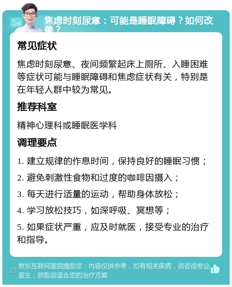 焦虑时刻尿意：可能是睡眠障碍？如何改善？ 常见症状 焦虑时刻尿意、夜间频繁起床上厕所、入睡困难等症状可能与睡眠障碍和焦虑症状有关，特别是在年轻人群中较为常见。 推荐科室 精神心理科或睡眠医学科 调理要点 1. 建立规律的作息时间，保持良好的睡眠习惯； 2. 避免刺激性食物和过度的咖啡因摄入； 3. 每天进行适量的运动，帮助身体放松； 4. 学习放松技巧，如深呼吸、冥想等； 5. 如果症状严重，应及时就医，接受专业的治疗和指导。