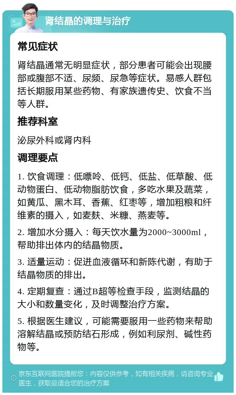 肾结晶的调理与治疗 常见症状 肾结晶通常无明显症状，部分患者可能会出现腰部或腹部不适、尿频、尿急等症状。易感人群包括长期服用某些药物、有家族遗传史、饮食不当等人群。 推荐科室 泌尿外科或肾内科 调理要点 1. 饮食调理：低嘌呤、低钙、低盐、低草酸、低动物蛋白、低动物脂肪饮食，多吃水果及蔬菜，如黄瓜、黑木耳、香蕉、红枣等，增加粗粮和纤维素的摄入，如麦麸、米糠、燕麦等。 2. 增加水分摄入：每天饮水量为2000~3000ml，帮助排出体内的结晶物质。 3. 适量运动：促进血液循环和新陈代谢，有助于结晶物质的排出。 4. 定期复查：通过B超等检查手段，监测结晶的大小和数量变化，及时调整治疗方案。 5. 根据医生建议，可能需要服用一些药物来帮助溶解结晶或预防结石形成，例如利尿剂、碱性药物等。