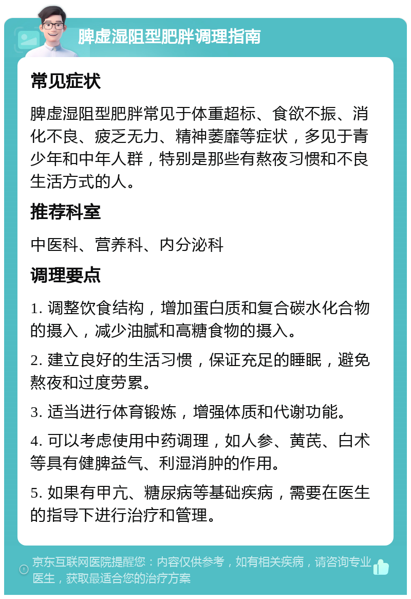 脾虚湿阻型肥胖调理指南 常见症状 脾虚湿阻型肥胖常见于体重超标、食欲不振、消化不良、疲乏无力、精神萎靡等症状，多见于青少年和中年人群，特别是那些有熬夜习惯和不良生活方式的人。 推荐科室 中医科、营养科、内分泌科 调理要点 1. 调整饮食结构，增加蛋白质和复合碳水化合物的摄入，减少油腻和高糖食物的摄入。 2. 建立良好的生活习惯，保证充足的睡眠，避免熬夜和过度劳累。 3. 适当进行体育锻炼，增强体质和代谢功能。 4. 可以考虑使用中药调理，如人参、黄芪、白术等具有健脾益气、利湿消肿的作用。 5. 如果有甲亢、糖尿病等基础疾病，需要在医生的指导下进行治疗和管理。