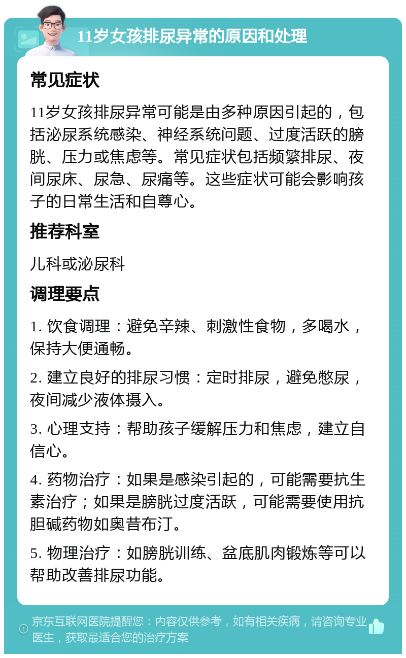 11岁女孩排尿异常的原因和处理 常见症状 11岁女孩排尿异常可能是由多种原因引起的，包括泌尿系统感染、神经系统问题、过度活跃的膀胱、压力或焦虑等。常见症状包括频繁排尿、夜间尿床、尿急、尿痛等。这些症状可能会影响孩子的日常生活和自尊心。 推荐科室 儿科或泌尿科 调理要点 1. 饮食调理：避免辛辣、刺激性食物，多喝水，保持大便通畅。 2. 建立良好的排尿习惯：定时排尿，避免憋尿，夜间减少液体摄入。 3. 心理支持：帮助孩子缓解压力和焦虑，建立自信心。 4. 药物治疗：如果是感染引起的，可能需要抗生素治疗；如果是膀胱过度活跃，可能需要使用抗胆碱药物如奥昔布汀。 5. 物理治疗：如膀胱训练、盆底肌肉锻炼等可以帮助改善排尿功能。