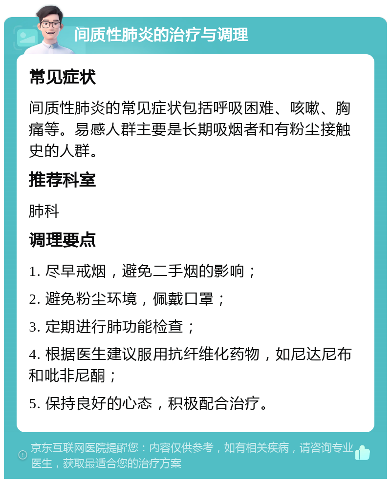 间质性肺炎的治疗与调理 常见症状 间质性肺炎的常见症状包括呼吸困难、咳嗽、胸痛等。易感人群主要是长期吸烟者和有粉尘接触史的人群。 推荐科室 肺科 调理要点 1. 尽早戒烟，避免二手烟的影响； 2. 避免粉尘环境，佩戴口罩； 3. 定期进行肺功能检查； 4. 根据医生建议服用抗纤维化药物，如尼达尼布和吡非尼酮； 5. 保持良好的心态，积极配合治疗。