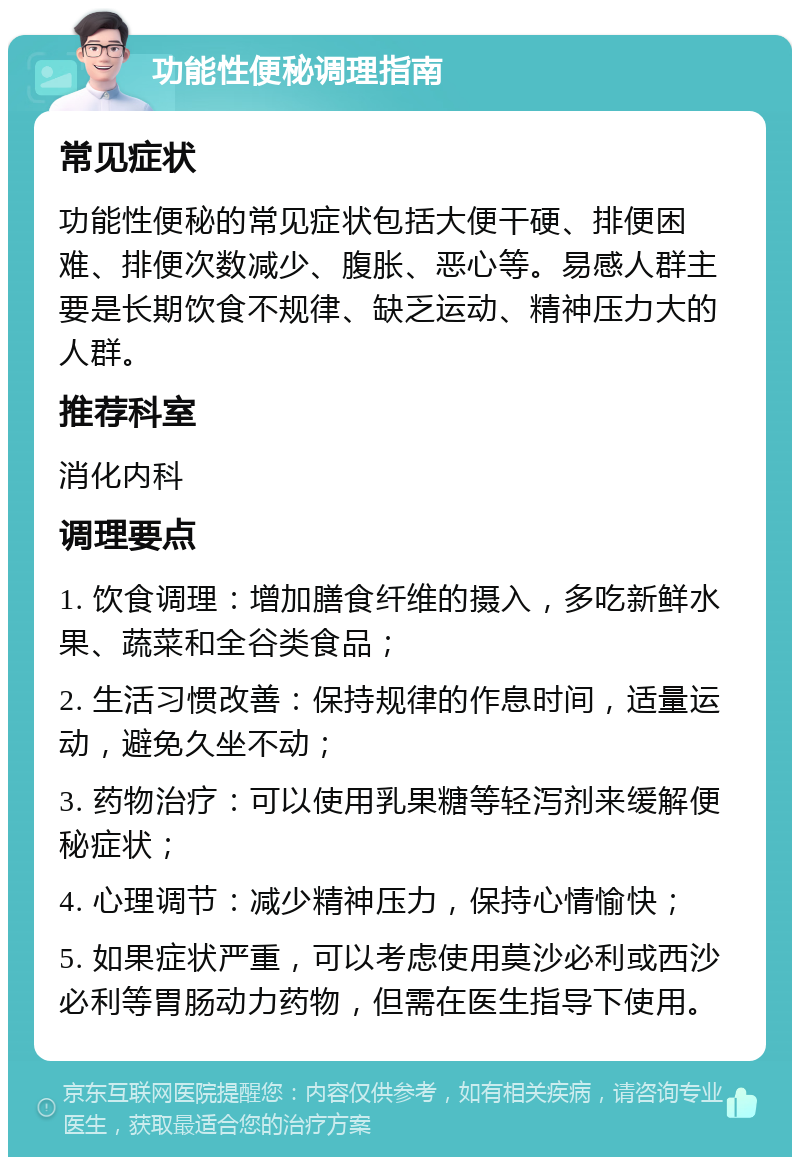 功能性便秘调理指南 常见症状 功能性便秘的常见症状包括大便干硬、排便困难、排便次数减少、腹胀、恶心等。易感人群主要是长期饮食不规律、缺乏运动、精神压力大的人群。 推荐科室 消化内科 调理要点 1. 饮食调理：增加膳食纤维的摄入，多吃新鲜水果、蔬菜和全谷类食品； 2. 生活习惯改善：保持规律的作息时间，适量运动，避免久坐不动； 3. 药物治疗：可以使用乳果糖等轻泻剂来缓解便秘症状； 4. 心理调节：减少精神压力，保持心情愉快； 5. 如果症状严重，可以考虑使用莫沙必利或西沙必利等胃肠动力药物，但需在医生指导下使用。