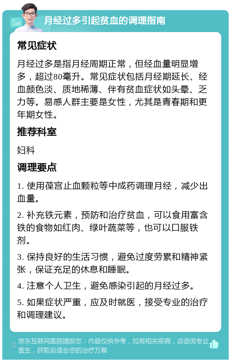 月经过多引起贫血的调理指南 常见症状 月经过多是指月经周期正常，但经血量明显增多，超过80毫升。常见症状包括月经期延长、经血颜色淡、质地稀薄、伴有贫血症状如头晕、乏力等。易感人群主要是女性，尤其是青春期和更年期女性。 推荐科室 妇科 调理要点 1. 使用葆宫止血颗粒等中成药调理月经，减少出血量。 2. 补充铁元素，预防和治疗贫血，可以食用富含铁的食物如红肉、绿叶蔬菜等，也可以口服铁剂。 3. 保持良好的生活习惯，避免过度劳累和精神紧张，保证充足的休息和睡眠。 4. 注意个人卫生，避免感染引起的月经过多。 5. 如果症状严重，应及时就医，接受专业的治疗和调理建议。