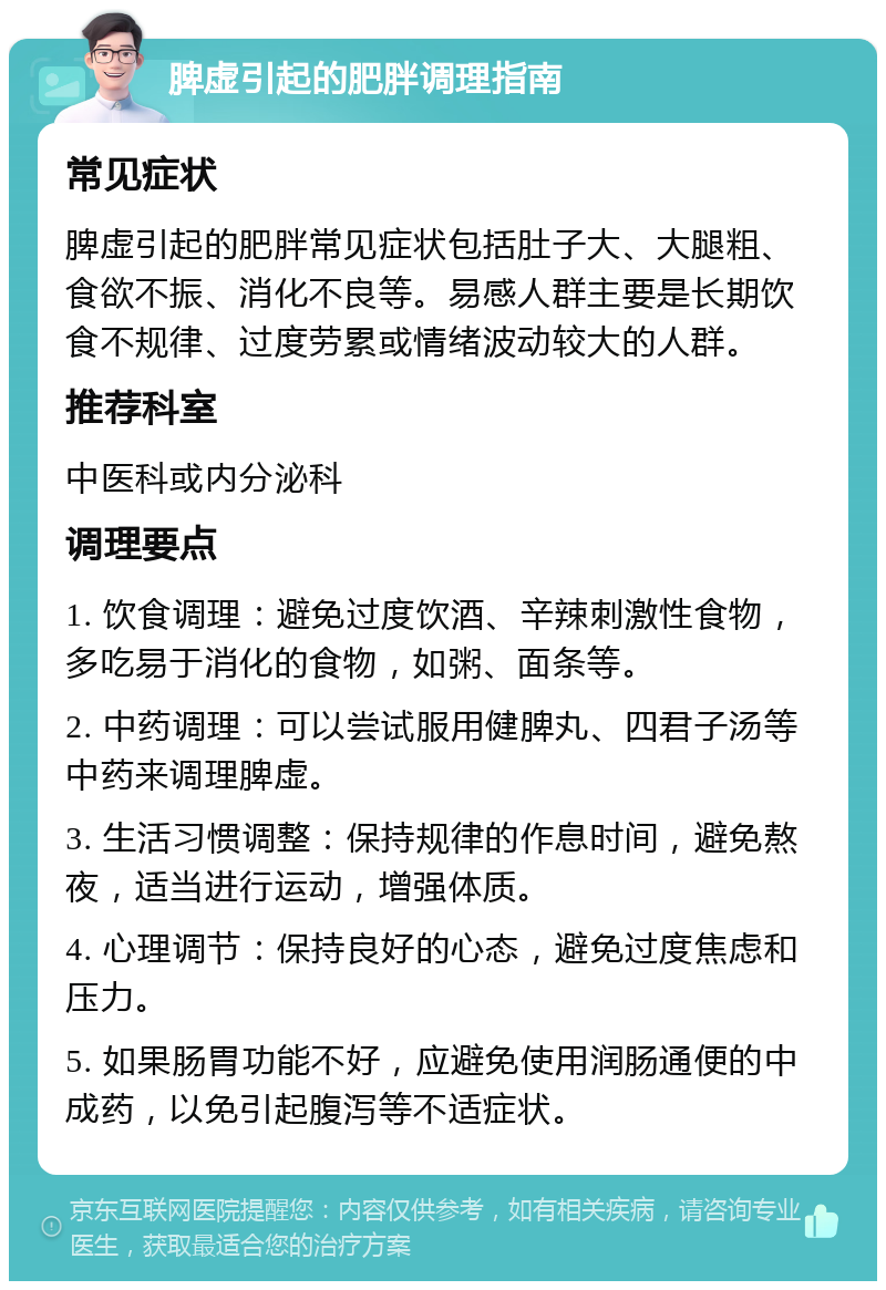 脾虚引起的肥胖调理指南 常见症状 脾虚引起的肥胖常见症状包括肚子大、大腿粗、食欲不振、消化不良等。易感人群主要是长期饮食不规律、过度劳累或情绪波动较大的人群。 推荐科室 中医科或内分泌科 调理要点 1. 饮食调理：避免过度饮酒、辛辣刺激性食物，多吃易于消化的食物，如粥、面条等。 2. 中药调理：可以尝试服用健脾丸、四君子汤等中药来调理脾虚。 3. 生活习惯调整：保持规律的作息时间，避免熬夜，适当进行运动，增强体质。 4. 心理调节：保持良好的心态，避免过度焦虑和压力。 5. 如果肠胃功能不好，应避免使用润肠通便的中成药，以免引起腹泻等不适症状。